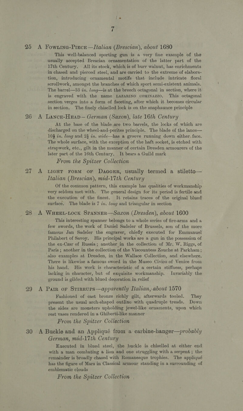 This well-balanced sporting gun is a very fine example of the usually accepted Brescian ornamentation of the latter part of the 17th Century. All its stock, which is of burr walnut, has enrichments in chased and pierced steel, and are carried to the extreme of elabora- tion, introducing ornamental motifs that include intricate floral scrollwork, amongst the branches of which sport semi-existent animals. The barrel—33 in. dong—is at the breech octagonal in section, where it is engraved with the name LAZARINO comiINnazzo. ‘This octagonal section verges into a form of faceting, after which it becomes circular in section. The finely chiselled lock is on the snaphaunce principle 27 At the base of the blade are two barrels, the locks of which are discharged on the wheel-and-perites principle. The blade of the lance— 103 in. long and 23 in. wide—has a groove running down either. face. The whole surface, with the exception of the haft socket, is etched with strapwork, etc., gilt in the manner of certain Dresden armourers of the later part of the 16th Century. It bears a Guild mark From the Spitzer Collection LIGHT FORM OF DaaceErR, usually termed a stiletto— Italian (Bresctan), mid-17th Century Of the common pattern, this example has qualities of workmanship very seldom met with. The general design for its period is fertile and the execution of the finest. It retains traces of the original blued surface. The blade is 7 in. long and triangular in section This interesting spanner belongs to a whole series of fire-arms and a few swords, the work of Daniel Sadeler of Brussels, son of the more Philabert of Savoy. His principal works are a gun in the possession of the ex-Czar of Russia; another in the collection of Mr. W. Riggs, of Paris ; another in the collection of the Viscountess Zouche at Parkham ; also examples at Dresden, in the Wallace Collection, and elsewhere, There is likewise a famcus sword in the Museo Civico of Venice from his hand. His work is characteristic of a certain stiffness, perhaps lacking in character, but of exquisite workmanship. | Invariably the ground is gilded with blued decoration in relief Fashioned of cast bronze richly gilt, afterwards tooled. They present the usual arch-shaped outline with quadruple treads. Down the sides are monsters upholding jewel-like ornaments, upon which rest vases rendered in a Ghiberti-like manner From the Spitzer Collection German, mid-17th Century Executed in blued steel, the buckle is chiselled at either end with a man combating a lion and one struggling with a serpent ; the remainder is broadly chased with Romanesque trophies. The appliqué has the figure of Mars in Classical armour standing in a surrounding of emblematic clouds From the Spitzer Collection
