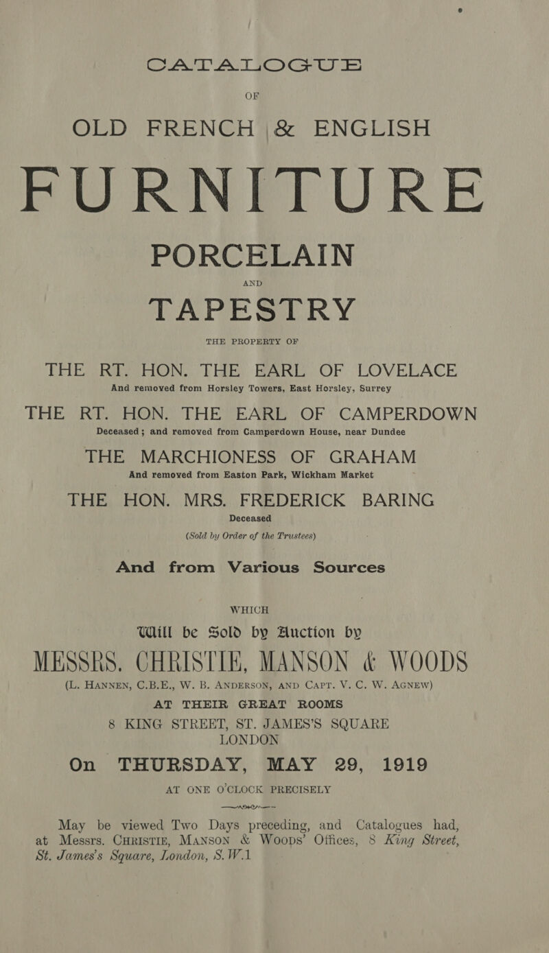a AAT eG Oe OF OLD FRENCH |&amp; ENGLISH FURNITURE PORCELAIN AND TAPESTRY THE PROPERTY OF THE SRS HON:.. THE: BARE OF LOVELACE And removed from Horsley Towers, East Horsley, Surrey THE RT. HON. THE EARL OF CAMPERDOWN Deceased ; and removed from Camperdown House, near Dundee THE MARCHIONESS OF GRAHAM And removed from Easton Park, Wickham Market THE HON. MRS. FREDERICK BARING Deceased (Sold by Order of the Trustees) And from Various Sources WHICH Will be Sold by Auction by MESshs. CHRISTIE, MANSON &amp; WOODS (L. HANNEN, C.B.E., W. B. ANDERSON, AND CaPpT. V. C. W. AGNEW) AT THEIR GREAT ROOMS 8 KING STREET, ST. JAMES’S SQUARE LONDON On THURSDAY, MAY 29, 1919 AT ONE O'CLOCK PRECISELY EO May be viewed Two Days preceding, and Catalogues had, at Messrs. CuristiE, Manson &amp; Woops’ Offices, 8 King Street, St. James's Square, London, S.W.1