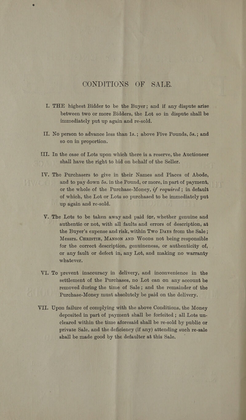 CONDITIONS OF SALE. between two or more Bidders, the Lot so in dispute shall be immediately put up again and re-sold. No person to advance less than 1s.; above Five Pounds, 5s.; and so on in proportion. In the case of Lots upon which there is a reserve, the Auctioneer shall have the right to bid on behalf of the Seller. The Purchasers to give in their Names and Places of Abode, and to pay down 5s. in the Pound, or more, in part of payment, or the whole of the Purchase-Money, 7f required ; in default of which, the Lot or Lots so purchased to be immediately put up again and re-sold. | authentic or not, with all faults and errors of description, at the Buyer’s expense and risk, within Two Days from the Sale ; Messrs. CHRISTIE, MANSON AND Woops not being responsible for the correct description, genuineness, or authenticity of, or any fault or defect in, any Lot, and making no warranty whatever. To prevent inaccuracy in delivery, and inconvenience in the settlement of the Purchases, no Lot can on any account be removed during the time of Sale; and the remainder of the Purchase-Money must absolutely be paid on the delivery. Upon failure of complying with the above Conditions, the Money deposited in part of payment shall be forfeited ; all Lots un- cleared within the time aforesaid shall be re-sold by public or private Sale, and the deficiency (if any) attending such re-sale shall be made good by the defaulter at this Sale.