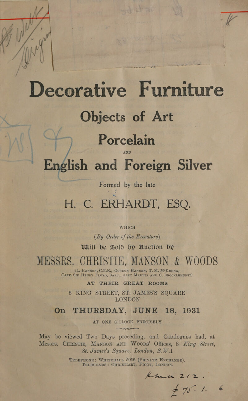  ._—--~--— ——— = Decorative Furniture Objects of Art eS Porcelain : - t English and Foreign Silver hr aap Formed by the late H. C. ERHARDT, ESO. WHICH (By Order of the Executors) Wil be Sold by Huction by MESSRS. CHRISTIE, MANSON &amp; WOODS (L. Hannen, C.B.E., GorDoN HaANnNngEn, T. M. McKenna, Cart. Sir Henry FLoyp, Barr., ALEC Martin AND C. BROCKLEHURST) AT THEIR GREAT ROOMS 8 KING STREET, ST. JAMES’S SQUARE LONDON On THURSDAY, JUNE 18, 1931 AT ONE O'CLOCK PRECISELY —/o* Ow — May be viewed Two Days preceding, and Catalogues had, at Messrs. CHRISTIE, MANSON AND Woops’ Offices, 8 King Street, St. James’s Square, London, S.W.1 TELEPHONE: WHITEHALL 5056 (PRIVATE EXCHANGE). TELEGRAMS: CHRISTIART, Prccy, LONpDoN. Behn ee ny ep ae -- Ae