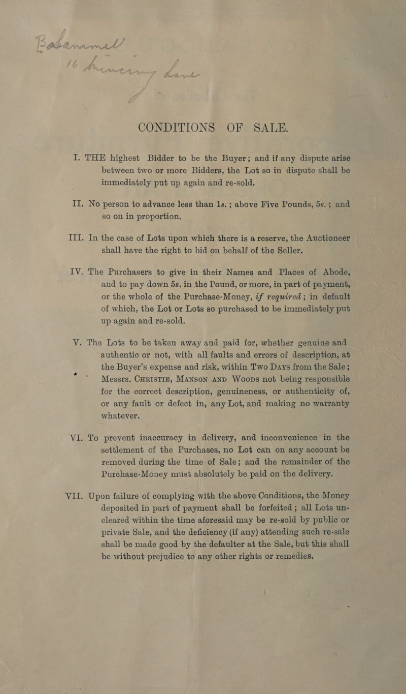 CONDITIONS OF SALE. I. THE highest Bidder to be the Buyer; and if any dispute arise between two or more Bidders, the Lot so in dispute shall be immediately put up again and re-sold. II. No person to advance less than 1s. ; above Five Pounds, 5s.; and so on in proportion. III. In the case of Lots upon which there is a reserve, the Auctioneer shall have the right to bid on behalf of the Seller. IV. The Purchasers to give in their Names and Places of Abode, and to pay down 5s. in the Pound, or more, in part of payment, or the whole of the Purchase-Money, tf required; in default of which, the Lot or Lots so purchased to be immediately put up again and re-sold. V. The Lots to be taken away and paid for, whether genuine and authentic or not, with all faults and errors of description, at the Buyer’s expense and risk, within Two Days from the Sale; Messrs. CHRISTIE, MANSON AND WoobDs not being responsible for the correct description, genuineness, or authenticity of, or any fault or defect in, any Lot, and making no warranty whatever. ‘VI. To prevent inaccuracy in delivery, and inconvenience in the settlement of the Purchases, no Lot can on any account be removed during the time of Sale; and the remainder of the Purchase-Money must absolutely be paid on the delivery. VII. Upon failure of complying with the above Conditions, the Money deposited in part of payment shall be forfeited ; all Lots un- cleared within the time aforesaid may be re-sold by public or private Sale, and the deficiency (if any) attending such re-sale shall be made good by the defaulter at the Sale, but this shall be without prejudice to any other rights or remedies,