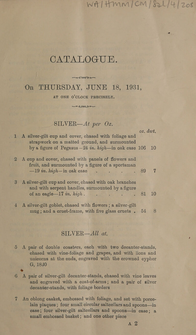 Or  On THURSDAY, JUNE 18, 1931, AT ONE 0’CLOCK PRECISELY. SILVER—A?¢ per Oz. | oz, dwt, A silver-gilt cup and cover, chased with foliage and strapwork on a matted ground, and surmounted A cup and cover, chased with panels of flowers and fruit, and surmounted by a figure of a sportsman —19 in. htgh—in oak case. mp E A silver-gilt cup and cover, chased with oak branches and with serpent handles, surmounted by a figure of an eagle—17 mm. high. 3 : mol 10 A silver-gilt goblet, chased with flowers ; a silver-gilt mug ; and a cruet-frame, with five glass cruets . 54 8 SILVER— All at. A pair of double coasters, each with two decanter-stands, chased with vine-foliage and grapes, and with lions and unicorns at the ends, engraved with the crowned cypher G, 1830 * A pair of silver-gilt decanter-stands, chased with vine leaves and engraved with a coat-of-arms; and a pair of silver decanter-stands, with foliage borders An oblong casket, embossed with foliage, and set with porce- lain plaques; four small circular saltcellars and spoons—in case; four silver-gilt saltcellars and spoons—in case; a small embossed basket; and one other piece AY e ; wa