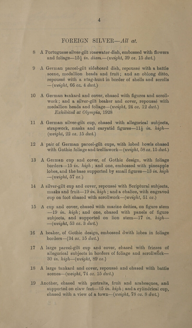 10 a4 12 13 14 15 16 17 18 19 FOREIGN SILVER—AJU at. A Portuguese silver-gilt rosewater-dish, embossed with flowers and foliage—154 im. diam.—(weight, 39 oz. 15 dwt.) A German parcel-gilt sideboard dish, repoussé with a battle scene, medallion heads and fruit; and an oblong ditto, repoussé with a stag-hunt in border of shells and scrolls — (weight, 66 oz. 4 dwt.) | A German tankard and cover, chased with figures and scroll- work; and a silver-gilt beaker and cover, repoussé with medallion heads and foliage—(weight, 24 oz. 12 dwt.) Hzhibited at Olympia, 1928 A German silver-gilt cup, chased with allegorical subjects, strapwork, masks and caryatid figures—l14 im. high— (weight, 22 oz. 15 dwt.) A pair of German parcel-gilt cups, with lobed bowls chased with Gothic foliage and trelliswork— (werght, 58 oz. 15 dwt.) A German cup and cover, of Gothic design, with foliage borders—15 in. high; and one, embossed with pineapple lobes, and the base supported by small figures—13 in. high —(weight, 57 02.) A silver-gilt cup and cover, repoussé with Scriptural subjects, masks and fruit—19 in. high ; and a chalice, with engraved cup on foot chased with scrollwork—(weight, 51 oz.) A cup and cover, chased with marine deities, on figure stem —19 in. high; and one, chased with panels of figure subjects, and supported on lion stem—17 im. high— —(weight, 53 oz. 3 dwt.) A beaker, of Gothic design, embossed dwith lobes in foliage borders—(34 oz. 15 dwt.) A large parcel-gilt cup and cover, chased with friezes of allegorical subjects in borders of foliage and scrollwork— 30 in. high—(weight, 89 oz.) A large tankard and cover, repoussé and chased with battle scenes—(weight, 74 oz. 16 dwt.) Another, chased with portraits, fruit and arabesques, and supported on claw feet—15 wm. high; and a cylindrical cup, chased with a view of a town—(weight, 78 oz. 8 dwt.)