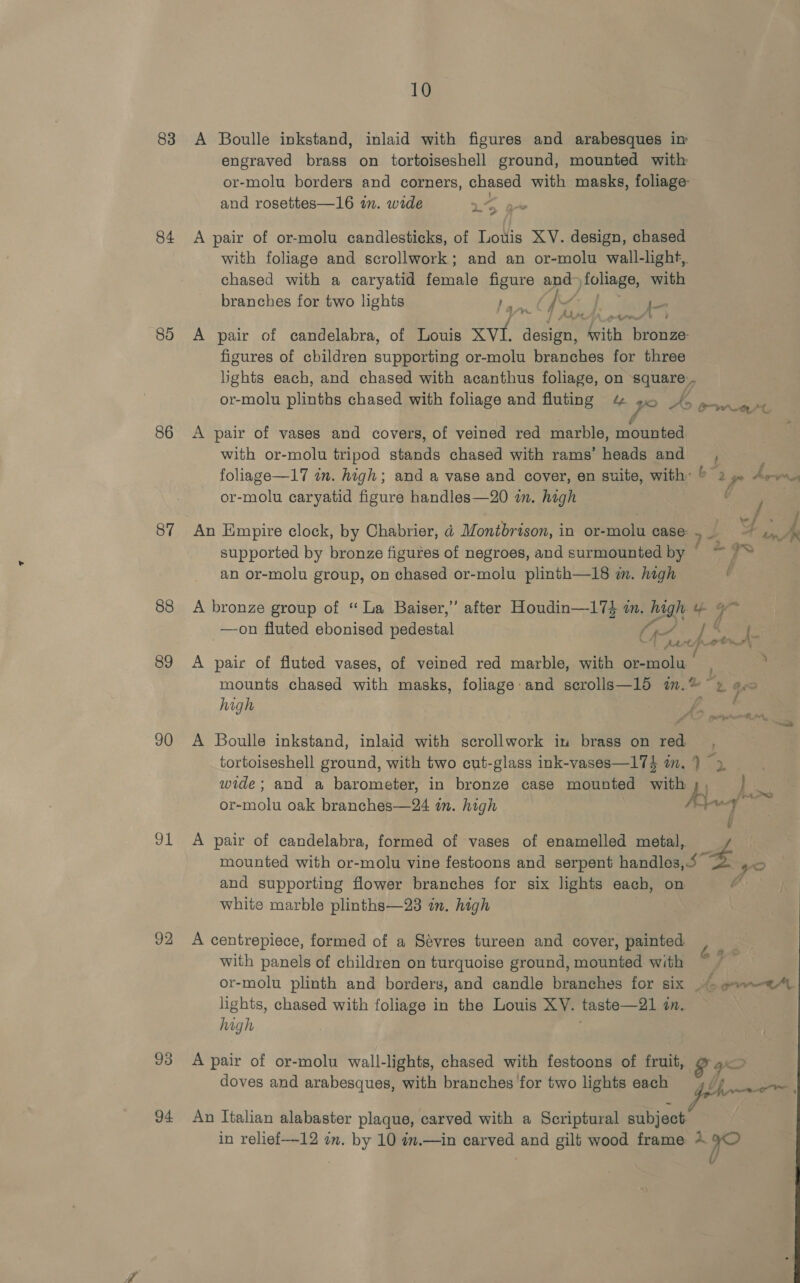 83 84 85 86 87 88 89 90 91 92 94 10 A Boulle inkstand, inlaid with figures and arabesques in engraved brass on tortoiseshell ground, mounted with or-molu borders and corners, chased with masks, foliage and rosettes—16 in. wide » wey a i 7 A pair of or-molu candlesticks, of Louis XV. design, chased with foliage and scrollwork; and an or-molu wall-light, chased with a caryatid female pad: ape Piz with branches for two lights J—  q Ay ; A pair of candelabra, of Louis ed design, “With ote figures of children supporting or-molu branches for three lights each, and chased with acanthus foliage, on square or-molu plinths chased with foliage and fluting “% ye ake owed A pair of vases and covers, of veined red marble, mounted with or-molu tripod stands chased with rams’ heads and, foliage—17 in. high; and a vase and cover, en suite, with © 2 gp Aree or-molu caryatid figure handles—20 in. high An Empire clock, by Chabrier, a Montbrison, in or-molu case. me supported by bronze figures of negroes, and surmounted by an or-molu group, on chased or-molu plinth—18 i. high U A bronze group of “La Baiser,’”’ after Houdin—17$ i. heat ay % —on fluted ebonised pedestal Se, . priy 'T Atty heh | A pair of fluted vases, of veined red marble, with aoa mounts chased with masks, foliage:and scrolls—15 in.® ~ » e.&lt; high A A Boulle inkstand, inlaid with scrollwork in brass on red tortoiseshell ground, with two cut-glass ink-vases—174 i. } &gt; wide; and a barometer, in bronze case mounted wae } na or-molu oak branches—24 in. high uy A pair of candelabra, formed of vases of enamelled metal, mounted with or-molu vine festoons and serpent handles 5B 40 and supporting flower branches for six lights each, on white marble plinths—23 in. high A centrepiece, formed of a Sévres tureen and cover, painted with panels of children on turquoise ground, mounted with or-molu plinth and borders, and candle branches for six © ¢»—*4t lights, chased with foliage in the Louis XY. taste—21 in. high A pair of or-molu wall-lights, chased with festoons of fruit, gO doves and arabesques, with branches for two lights each 4// An Italian alabaster plaque, carved with a Scriptural subject in relief—-12 in. by 10 #.—in carved and gilt wood frame + yO | l