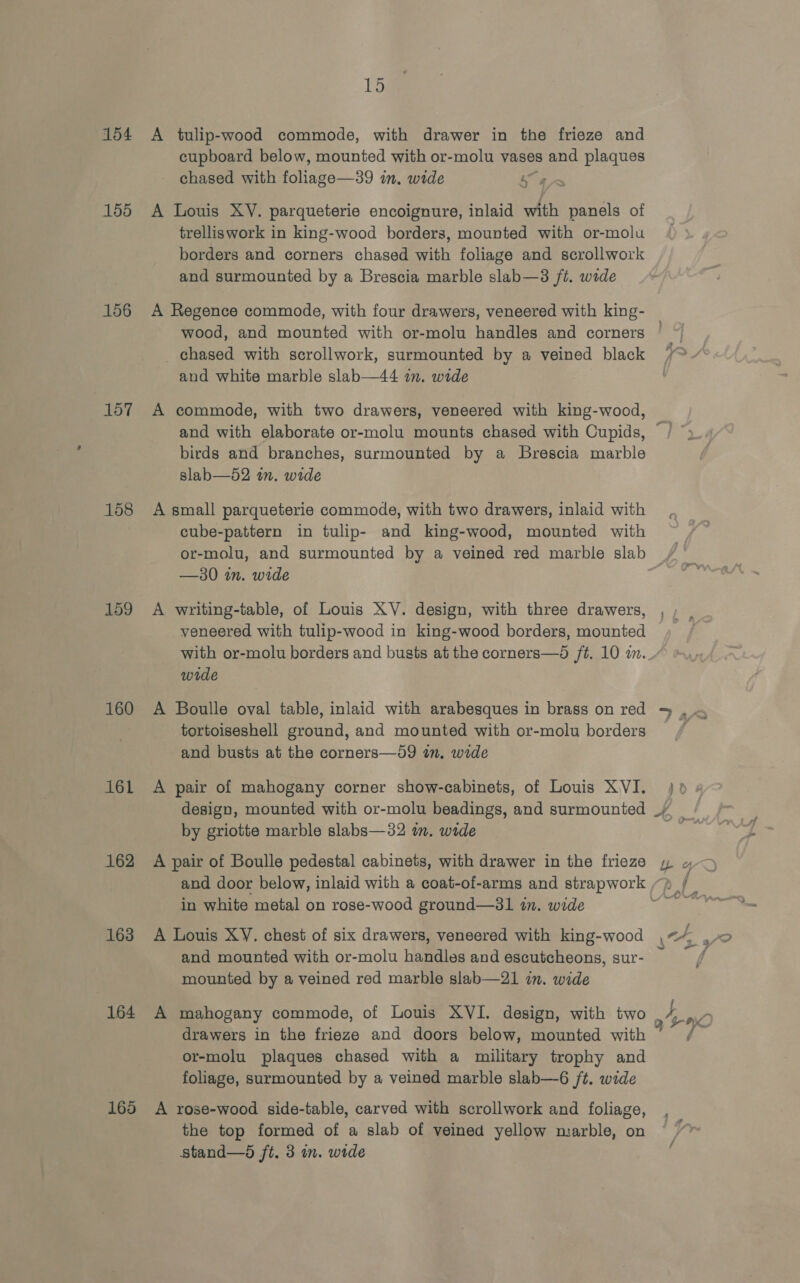 154 155 156 157 158 159 160 161 162 163 164 165 bes A tulip-wood commode, with drawer in the frieze and cupboard below, mounted with or-molu vases and plaques chased with liaee—39 im, wide ve A Louis XY. parqueterie encoignure, inlaid with panels of trelliswork in king-wood borders, mounted with or-molu borders and corners chased with foliage and scrollwork and surmounted by a Brescia marble slab—3 ft. wide A Regence commode, with four drawers, veneered with king- chased with scrollwork, surmounted by a veined black and white marble slab—44 am. wide A commode, with two drawers, veneered with king-wood, and with elaborate or-molu mounts chased with Cupids, birds and branches, surmounted by a Brescia marble slab—52 in. wide A small parqueterie commode, with two drawers, inlaid with cube-pattern in tulip- and king-wood, mounted with or-molu, and surmounted by a veined red marble slab —30 in. wide A writing-table, of Louis XV. design, with three drawers, veneered with tulip-wood in king-wood borders, mounted with or-molu borders and busts at the corners—d ft. 10 im. wide A Boulle oval table, inlaid with arabesques in brass on red tortoiseshell ground, and mounted with or-molu borders and busts at the corners—59 in, wide A pair of mahogany corner show-cabinets, of Louis XVI. design, mounted with or-molu beadings, and surmounted by griotte marble slabs—32 in. wide A pair of Boulle pedestal cabinets, with drawer in the frieze and door below, inlaid with a coat-of-arms and strapwork in white metal on rose-wood ground—31 in. wide A Louis XY. chest of six drawers, veneered with king-wood and mounted with or-molu handles and escutcheons, sur- mounted by a veined red marble slab—21 in. wide drawers in the frieze and doors below, mounted with or-molu plaques chased with a military trophy and foliage, surmounted by a veined marble slab—6 /t. wide A rose-wood side-table, carved with scrollwork and foliage, the top formed of a slab of veined yellow marble, on stand—d ft. 3 in. wide eT 742