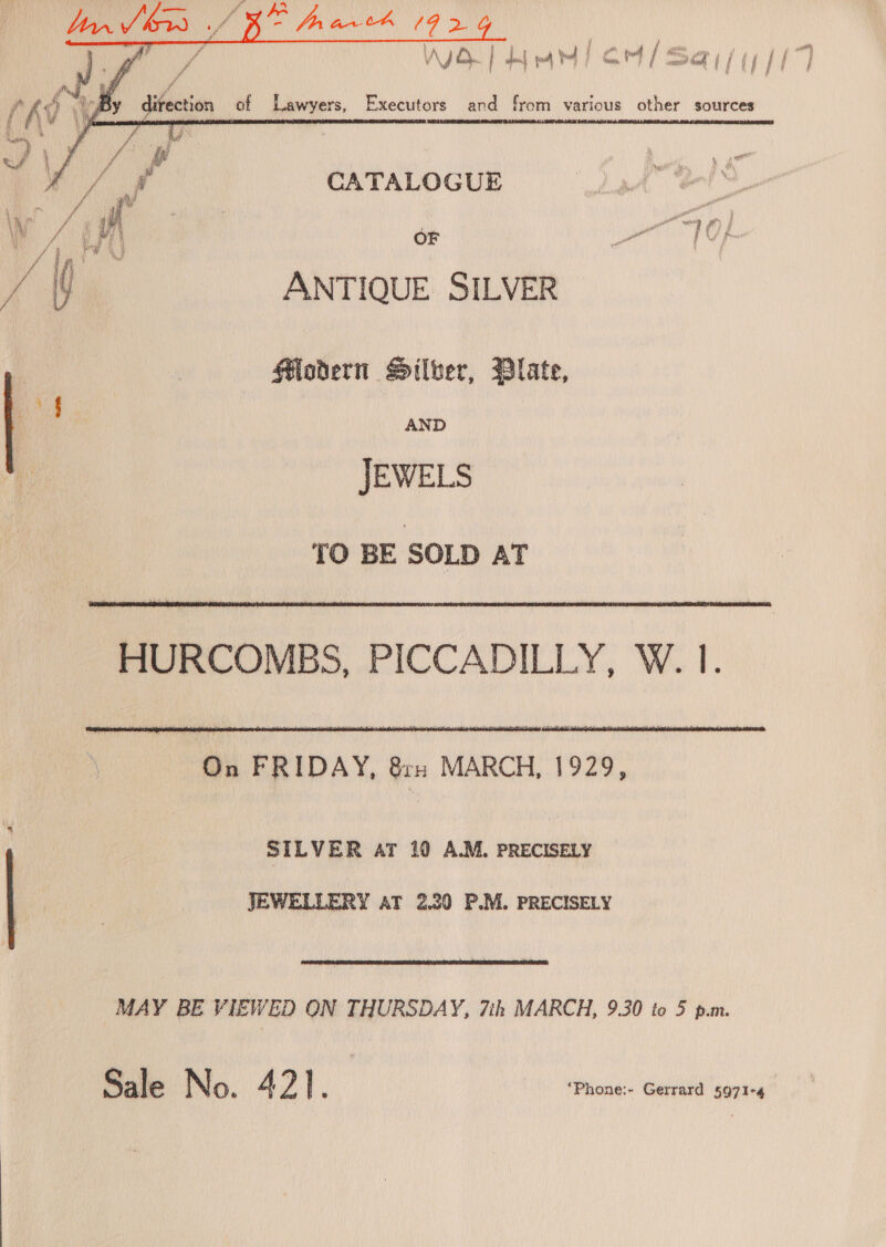    * ii a   ey { ra Hy of ° ° Dy direction of Lawyers, Executors and from various other sources  CATALOGUE aR i ES ye oasihiy 1? j ANTIQUE SILVER Hodern Silver, Blate, AND JEWELS TO BE SOLD AT  HURCOMBS, PICCADILLY, W. 1.  On FRIDAY, Grn MARCH, 1929, SILVER aT 10 A.M. PRECISELY JEWELLERY AT 2.30 P.M. PRECISELY MAY BE VIEWED ON THURSDAY, 7th MARCH, 9.30 to 5 p.m. Sale No. A? | ‘ “Phone:~ Gerrard 5971-4