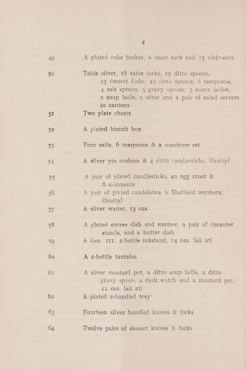 49 50 51 52 53 54 55 56 a 58 59 60 61 62 63 04 4 A plated cake basket, a toast rack and 15 oddments Table silver, 18 table forks, 19 ditto spoons, 23 dessert forks, 23 ditto spoons, 6 teaspoons, 4 salt spoons, 3 gravy spoons, 5 sauce ladies, a soup ladle, a sifter and a pair of salad servers in canteen Two plate chests A plated biscuit box Four salts, 6 teaspoons &amp; a manicure set A silver pin cushion &amp; 4 ditto candlesticks, (faulty) A pair of plated candlesticks, an egg cruet &amp; 6 ojdments A pair of pleted candelabra &amp; Sheftield warmers, (faulty) A silver waiter, 13 ozs. A plated entree dish and warmer, a pair of decanter stands, and a butter dish A Geo. rII. 2-bottle inkstand, 14 ozs. (all at) A 2-bottle tantalus A silver mustard pot, a ditto soup ladle, a ditto gravy spoon, a desk. watch and a mustard pot, 11 ozs. (all at) A-plated 2-handled tray Fourteen silver handled knives &amp; forks Twelve pairs of dessert knives &amp; forks