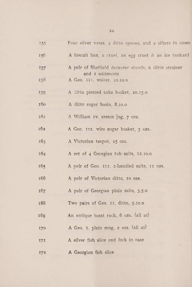 155 156 157 158 139 160 161 162 163 T64 165 166 167 168 169 170 171 172 ra) Four silver vases, 4 ditto spoons, and 2 sifters in cases A biscuit box, a cruet, an egg cruet &amp; an ice tankard A pair of Sheffield decanter stands, a ditto strainer and 2 oddments A Geo, II. waiter, i0.10.0 A ditto pierced cake basket, 20.15.0 A ditto sugar basin, 8.10.0 A William tv. cream jug, 7 ozs. A Geo. Itt. wire sugar basket, 3 ozs. A Victorian teapot, 25 ozs. A set of 4 Georgian tub salts, 12.10.0 A pair of Geo. 117. 2-handled salts, 11 ozs. A pair of Victorian ditto, Io ozs. A pair of Georgian plain salts, 3.5.0 Two pairs of Geo. I1. ditto, 5.0.0 An antique toast rack, 6 ozs. (all at) A Geo. 1. plain mug, 2 ozs. (all at) A silver fish slice and fork in case A Georgian fish slice