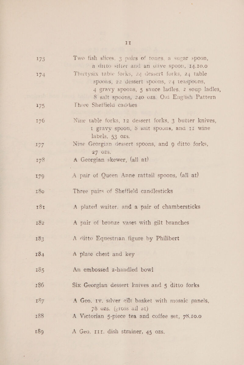 174 175 176 188 bp Two fish slices, 3 pairs of tongs, a sugar spoon, a ditto sifier and an ofive spoon, 14.10.0 Thirtysix tabie forks, 24 dessert forks, 24 table spoons, 22 dessert spoons, 74 teaspoons, 4 gravy spoons, § sauce ladles, 2 soup ladles, 8 salt spoons, 240 ozs. Oid English Pattern Three Sheffield caddies Nine table forks, 12 dessert forks, 3 butter knives, I gravy spoon, &amp; salt spoons, and 11 wine labels, 53 ozs. Nine Georgian dessert spoons, and 9 ditto forks, a7 ozs. A Georgian skewer, (all at) Three pairs of Sheffield candlesticks A plated waiter, and a pair of chambersticks A pair of bronze vases with gilt branches A sitto Equestrian figure by Philibert A plate chest and key An embossed 2-handled bowl A Geo. rv. silver silt basket with mosaic panels, 78 ozs. (vross all at) A Victorian 5-piece tea and coffee set, 78.10.0 A Geo. rir. dish strainer, 45 ozs.