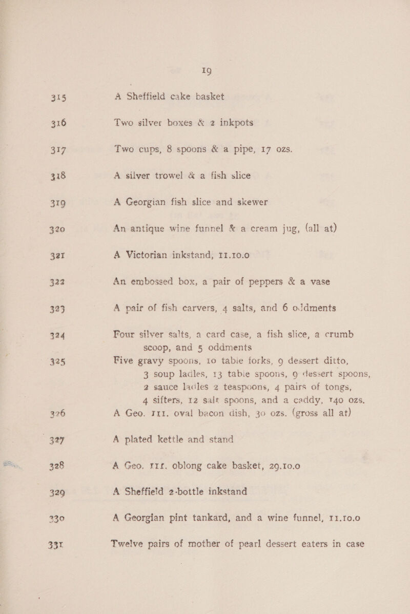 A Sheffield cake basket Two silver boxes &amp; 2 inkpots Two cups, 8 spoons &amp; a pipe, 17 ozs. A silver trowel &amp; a fish slice A Georgian fish slice and skewer An antique wine funnel &amp; a cream jug, (all at) A Victorian inkstand, I1.10.0 An embossed box, a pair of peppers &amp; a vase A pair of fish carvers, 4 salts, and 6 oJdments Four silver salts, a card case, a fish slice, a crumb scoop, and § oddments Five gravy spoons, 10 tabie forks, 9 dessert ditto, 3 soup ladles, 13 tabie spoons, 9 dessert spoons, 2 sauce lacles 2 teaspoons, 4 pairs of tongs, 4 Sifters, 12 salt spoons, and a caddy, 140 ozs. A Geo. 111. oval bacon dish, 30 ozs. (gross all at) A plated kettle and stand A Geo. rrr. oblong cake basket, 29.10.0 A Sheffield 2-bottle inkstand A Georgian pint tankard, and a wine funnel, r1.r0.0 Twelve pairs of mother of pearl dessert eaters in case