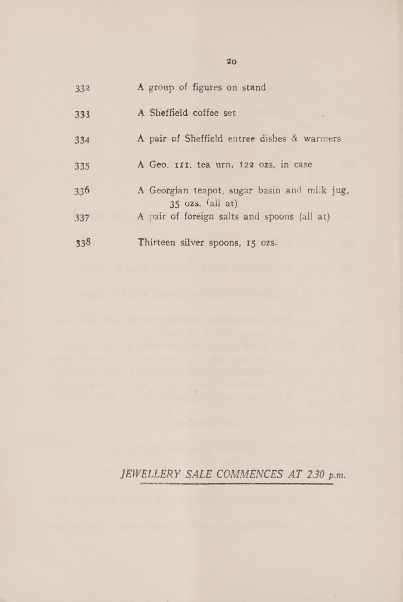 332 A group of figures on stand 333 A. Sheffield coffee set 334 A pair of Sheffield entree dishes &amp; warmers 335, A Geo. 111. tea urn, 122 ozs. in case 336 A Georgian teapot, sugar basin and milk jug, 35 ozs. fall at) 337 A pair of foreign salts and spoons (all at) 338 Thirteen silver spoons, 15 ozs. JEWELLERY SALE COMMENCES AT 2.30 p.m.