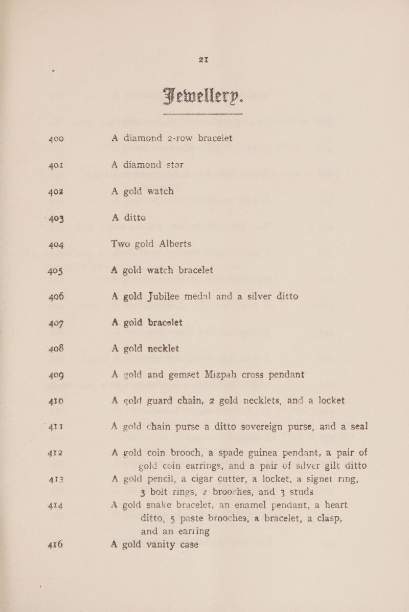 400 401 402 403 404 405 406 407 408 429 410 ATI 412 412 434 416 Fetvellery. A diamond 2-row bracelet A diamond star A gold watch A ditto Two gold Alberts A gold watch bracelet A gold Jubilee medal and a silver ditto A gold bracelet A gold necklet A gold and gemset Mizpah cross pendant A eold guard chain, 2 gold necklets, and a locket A gold chain purse a ditto sovereign purse, and a seal A gold coin brooch, a spade guinea pendant, a pair of gold coin earrings, and a pair of silver gilt ditto A gold pencil, a cigar cutter, a locket, a signet ring, 3 bolt rings, 2 brooches, and 3 studs A gold snake bracelet, an enamel pendant, a heart ditto, 5 paste brooches, a bracelet, a clasp, and an eariing A gold vanity case