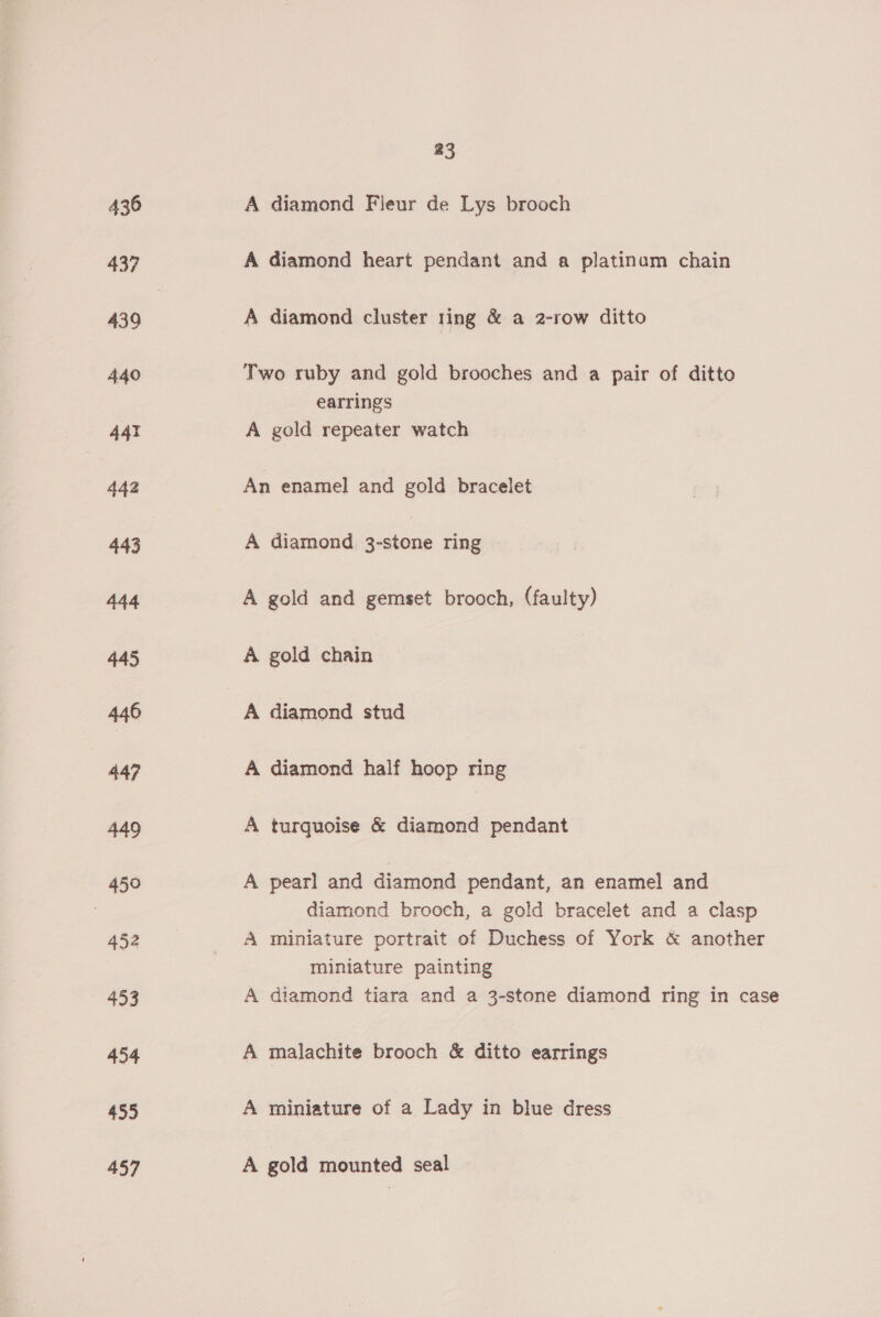436 439 440 44¥ 442 443 444 445 446 447 449 450 452 453 454 455 457 a3 A diamond Fieur de Lys brooch A diamond heart pendant and a platinum chain A diamond cluster ring &amp; a 2-row ditto Two ruby and gold brooches and a pair of ditto earrings A gold repeater watch An enamel and gold bracelet A diamond 3-stone ring A gold and gemset brooch, (faulty) A gold chain A diamond stud A diamond half hoop ring A turquoise &amp; diamond pendant A pearl and diamond pendant, an enamel and diamond brooch, a gold bracelet and a clasp A miniature portrait of Duchess of York &amp; another miniature painting A diamond tiara and a 3-stone diamond ring in case A malachite brooch &amp; ditto earrings A miniature of a Lady in blue dress A gold mounted seal
