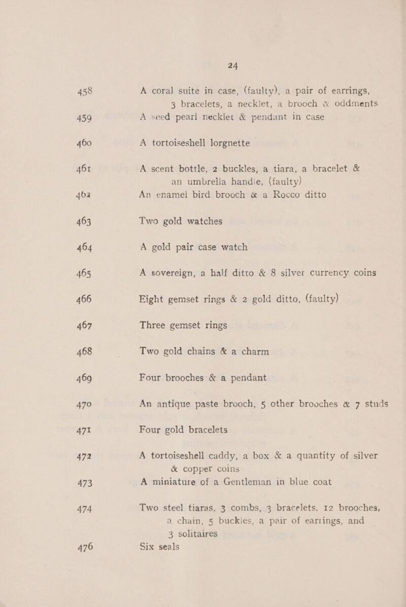 A coral suite in case, (faulty), a pair of earrings, 3 bracelets, a neck!et, a brooch &amp; oddments A seed pearl necklerc &amp; pendant in case A tortoiseshell lorgnette A scent bottle, 2 buckles, a tiara, a bracelet &amp; an umbrella handie, (faulty) An enamel bird brooch &amp; a Rocco ditto Two gold watches A gold pair case watch A sovereign, a half ditto &amp; 8 silver currency coins Eight gemset rings &amp; 2 gold ditto, (faulty) Three gemset rings Two gold chains &amp; a charm Four brooches &amp; a pendant An antique paste brooch, 5 other brooches &amp; 7 studs Four gold bracelets A tortoiseshell caddy, a box &amp; a quantity of silver &amp; copper coins A miniature of a Gentleman in blue coat Two steel tiaras, 3 combs, 3 bracelets. 12 brooches, a chain, § buckies, a pair of earrings, and 3 solitaires Six seals