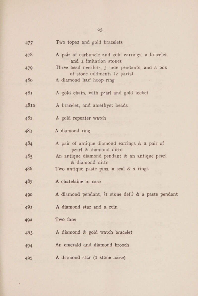497 Two topaz and gold bracelets 478 A pair of carbuncle and cold earrings, a bracelet and 4 imitation stones 479 Three bead necklets, 3 jade pendants, and a box of stone oddments (2 parts) 480 A diamond haif hoop ring 482 A gold chain, with pearl and gold locket 4814 A bracelet, and amethyst beads 482 A gold repeater watch 483 A diamond ring 484 A pair of antique diamond earrings &amp; a pair of pearl &amp; diamond ditto 485 An antique diamond pendant &amp; an antique pear! &amp; diamond ditto 486 Two antique paste pins, a seal &amp; 2 rings 487 A chatelaine in case 490 A diamond pendant, (1 stone def.) &amp; a paste pendant — 49% A diamond star and a coin 492 Two fans 493 A diamond &amp; gold watch bracelet 404 An emerald and diamond brooch 495 A diamond star (1 stone loose)