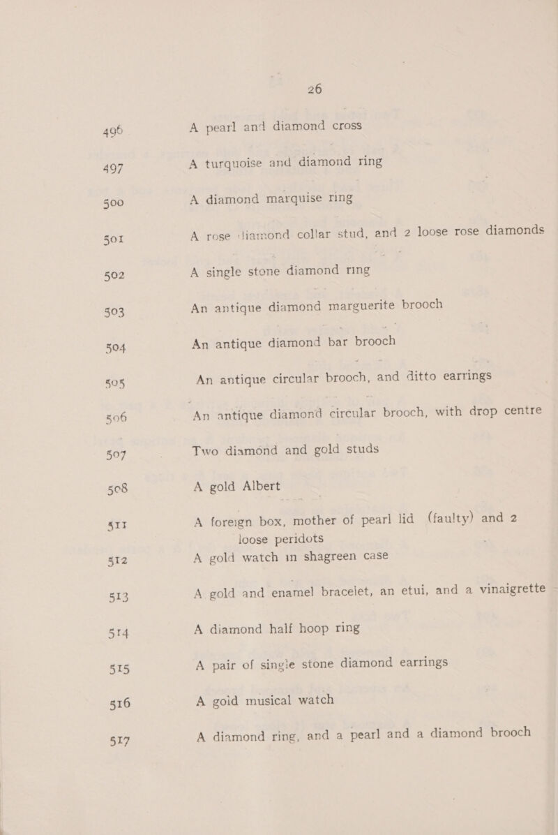 515 316 517 26 A pearl and diamond — A turquoise and Sete ring A diamond marquise ring A rose diamond collar stud, and 2 loose rose diamonds A single sone diamond ring An antique diamond marguerite brooch An antique aianaoe ae Reade An antique circular brooch, and ditto earrings Two diamond and gold studs A gold Albert A foreign box, mother of pearl lid (faulty) and 2 loose peridots A gold watch in shagreen case A gold and enamel bracelet, an etui, and a vinaigrette A diamond half hoop ring A pair of single stone diamond earrings A goid musical watch A diamond ring, and a pearl and a diamond brooch