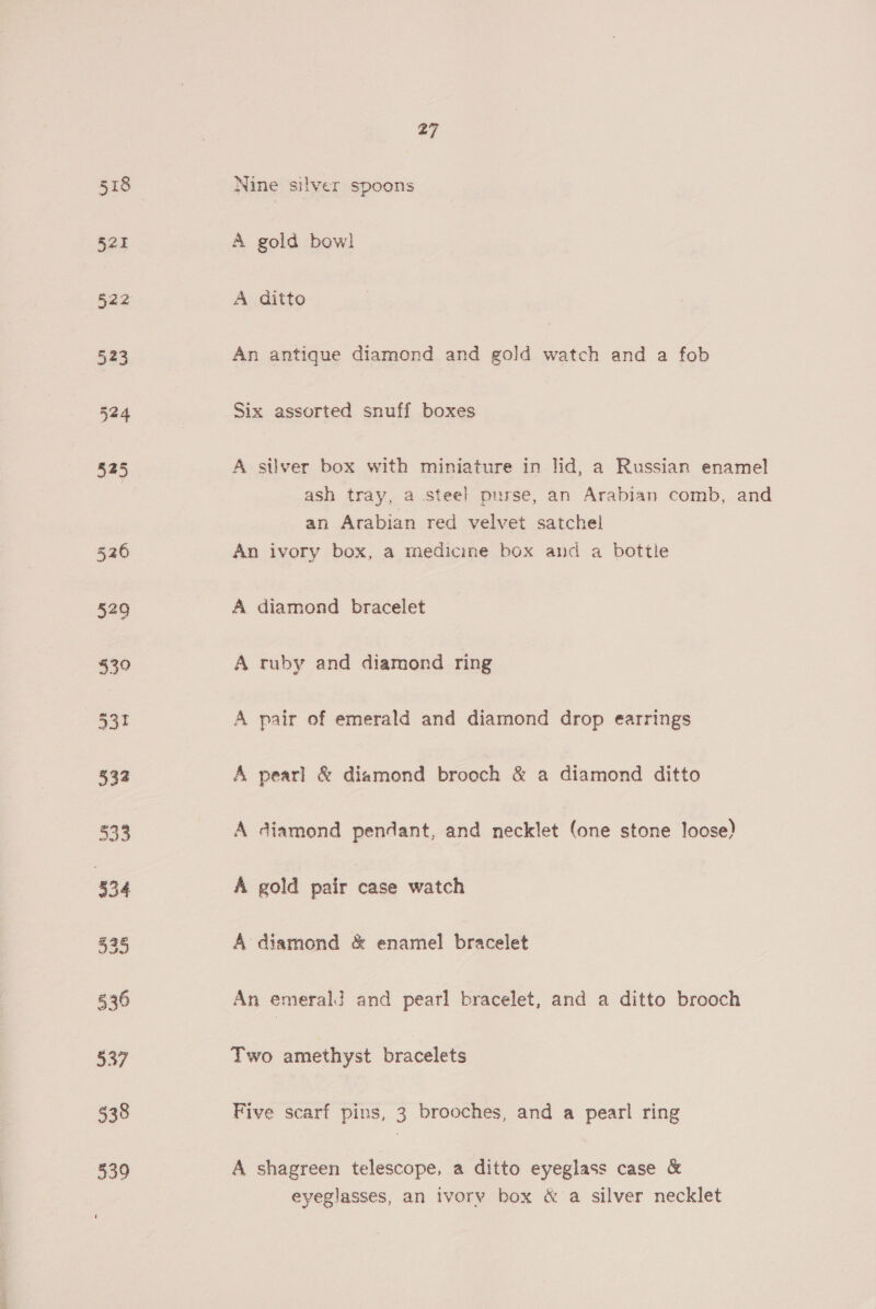 Nine silver spoons A gold bow! A ditto An antique diamond and gold watch and a fob Six assorted snuff boxes A silver box with miniature in lid, a Russian enamel ash tray, a steel! purse, an Arabian comb, and an Arabian red velvet satchel An ivory box, a medicine box and a bottle A diamond bracelet A ruby and diamond ring A pair of emerald and diamond drop earrings A pearl &amp; diamond brooch &amp; a diamond ditto A diamond pendant, and necklet (one stone loose) A gold pair case watch A diamond &amp; enamel bracelet An emerald and pearl bracelet, and a ditto brooch Two amethyst bracelets Five scarf pins, 3 brooches, and a pearl ring A shagreen telescope, a ditto eyeglass case &amp; eyeglasses, an ivory box &amp; a silver necklet