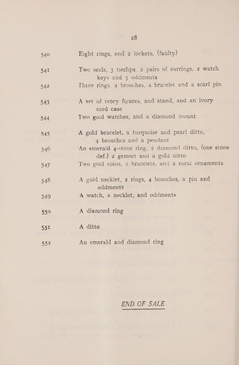 540 Eight rings, and 2 Jockets, (faulty) 541 Two seals, 3 tieclips, 2 pairs of earrings, 2 watch keys and 5 oddments 542 Three rings, 4 brooches, a bracelet and a scarf pin 543 A set of ivory figures, and stand, and an ivory card case 544 Two goid watches, and a diamond mount 545 A gold bracelet, a turquoise and pearl ditto, 4 brooches and a pendant 546 An emerald 4-stone ring, 2 diamond ditto, (one stone def.) 2 gemset and a gold ditto 347 Two gold coins, 2 bracelets, and 2 coral ornaments 548 A gold necklet, 2 rings, 4 brooches, a pin and oddments 549 A watch, a necklet, and oddments 550 A diamond ring 551 A ditto 552 An emerald and diamond ring END OF SALE 