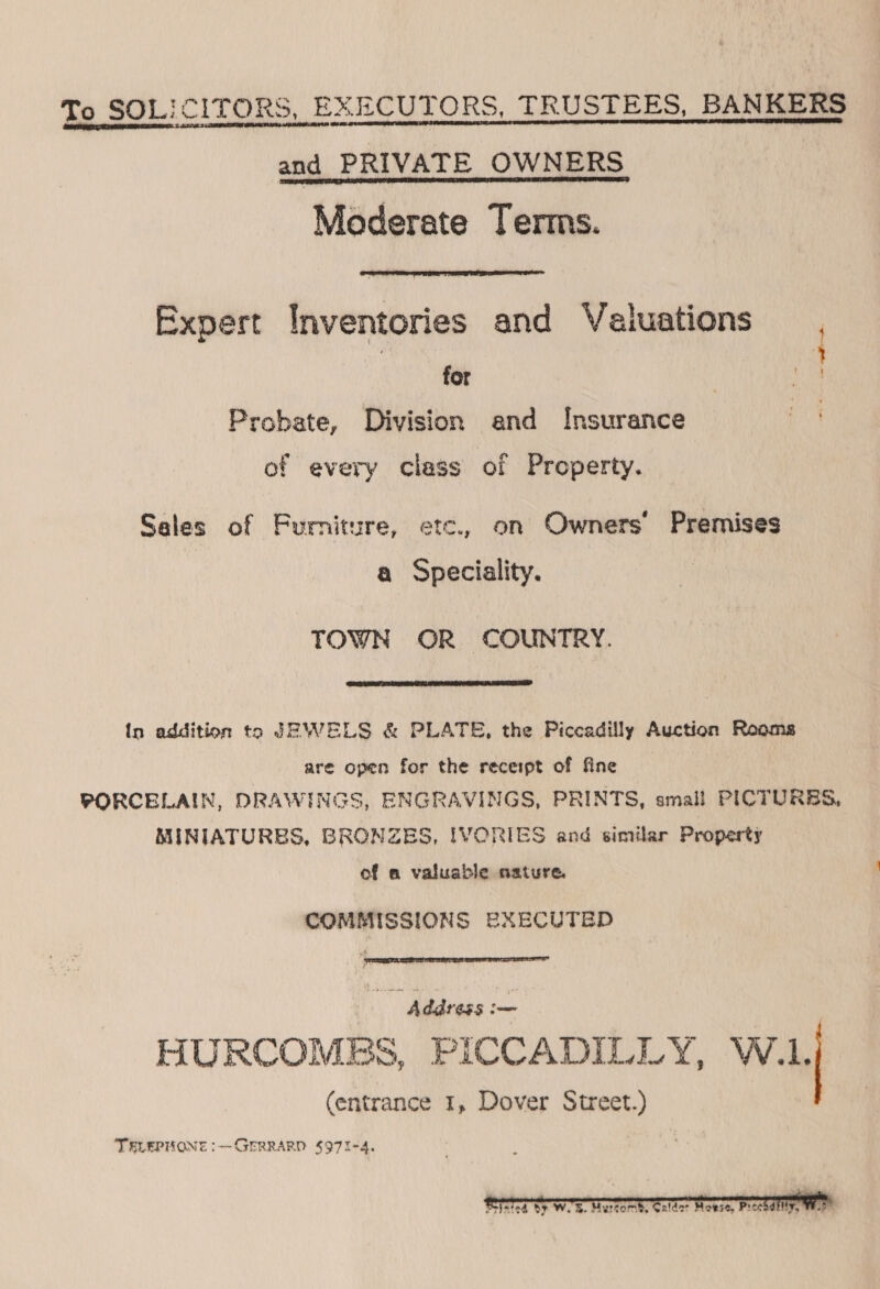 To SOLICITORS, EXECUTORS, TRUSTEES, BANKERS and PRIVATE OWNERS Moderate Terms.  Expert Inventories and Valuations for Probate, Division and Insurance 3 ead ota of every class of Property. Sales of Furniture, etc., on Owners’ Premises a Speciality. TOWN OR COUNTRY.  in addition to JEWELS &amp; PLATE, the Piccadilly Auction Rooms are open for the receipt of fine PORCELAIN, DRAWINGS, ENGRAVINGS, PRINTS, small PICTURBS, MINIATURES, BRONZES, IVORIES and similar Property of a valuable nature. COMMISSIONS EXECUTED  Address a HURCOMES, PICCADILLY, W.1. (entrance 1, Dover Street.) TELEPHONE :— GERRARD $97I-4, 