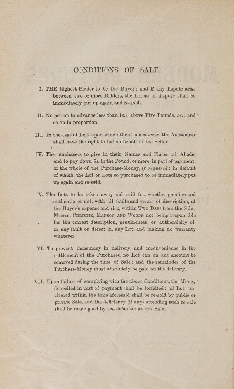 CONDITIONS OF SALE. I. THE highest Bidder to be the Buyer; and if any dispute arise between two or more Bidders, the Lot so in dispute shall be immediately put up again and re-sold. II. No person to advance less than-1s.; above Five Pounds, 5s.; and ° so on in proportion. III. In the case of Lots upon which there is a reserve, the Auctioneer shall have the right to bid on behalf of the Seller. IV. The purchasers to give in their Names and Places of Abode, and to pay down 5s. in the Pound, or more, in part of payment, or the whole of the Purchase-Money, 2f required ; in default of which, the Lot or Lots so purchased to be immediately put up again and re-seld. V. The Lots to be taken away and paid for, whether genuine and authentic or not, with all faults and errors of description, at the Buyer’s expense and risk, within Two Days from the Sale; Messrs. CHRISTIE, Manson AND Woops not being responsible é for the correct description, genuineness, or authenticity of, or any fault or defect in, any Lot, and making no warranty whatever. VI. To prevent inaccuracy in delivery, and inconvenience in the settlement of the Purchases, no Lot can on any account be removed during the time of Sale; and the remainder of the Purchase-Money must absolutely be paid on the delivery. VII. Upon failure of complying with the above Conditions, the Money © deposited in part of payment shall be forfeited; all Lots un- cleared within the time aforesaid shall be re-sold by public or private Sale, and the deficiency (if any) attending such re-sale shall be made good by the defaulter at this Sale.