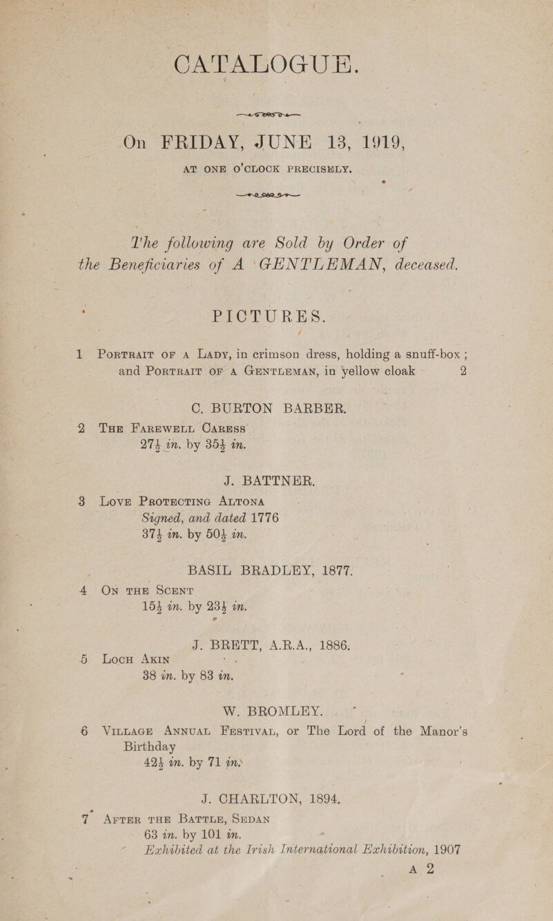  On FRIDAY, JUNE 13, 1919. AT ONE O'CLOCK PRECISELY.  The following are Sold by Order of the Beneficiaries of A 'GHNTLEMAN, deceased. : PICTURES. 1 Portrait oF A Lapy, in crimson dress, holding a snuff-box ; and PortRAIT OF A GENTLEMAN, in yellow cloak 2 C. BURTON BARBER. 29 Tur FAREWELL CARESS’ 274 in. by 354 an. J. BATTN ER. 3 Love Protrectinc ALTONA Signed, and dated 1776 374 in. by 504 i. BASIL BRADLEY, 1877. 4 ON THE SCENT 153 in. by 234 i. Je eee A.R.A., 1886: 5 lLocu AKIN 38 én. by 83 an. W. BROMLEY. VitwaAGeE Annuat Festiva, or The Lord of the Manor’s Birthday 424 on. by 71 im o&gt; J. CHARLTON, 1894. 7 AFTER THE BaTTLE, SEDAN 63 in. by 101 a. Exhibited at the Irish International Hahibttion, 1907 Ae?