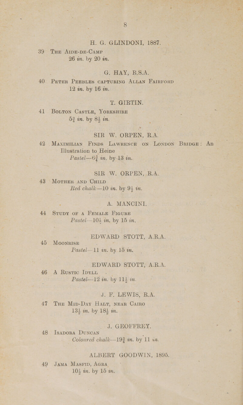 40 41 42 43 44 45 46 47 48 49 H. G. GLINDONI, 1887. 26 wn. by 20 m. Go SEAY } Ri S2A. PeteR PEEBLES CAPTURING ALLAN FAIRFORD 12 m. by 16 am. T. GIRTIN. O23 an. by 84 an. SIR W. ORPEN, R.A. Illustration to Heine Pastel—6% m. by13 m. SIR W. ORPEN,.RB.A. Lied chalk—10 wm. by 94 am. A. MANCINI. Strupy oF A FrmMaue FIGURE Pastel—104 m. by 15 a. EDWARD STOTT, A.RB.A. MoonrIsE Pastel—11 in. by 15 am, EDWARD STOTT, A.R.A. A Ruvustic IpyLb Pastel—12 on. by 114 an. J. F. LEWIS, B.A. THe Mip-Day Haut, NEAR CarRo 13} om. by 184 om. J. GEOFFREY. IsapoRA DuNCAN — Coloured chalk—19¥ mm. by 11 vi. ALBERT GOODWIN, 18985. JamMA Masrip, AGRA. 10} an. by 15 an.