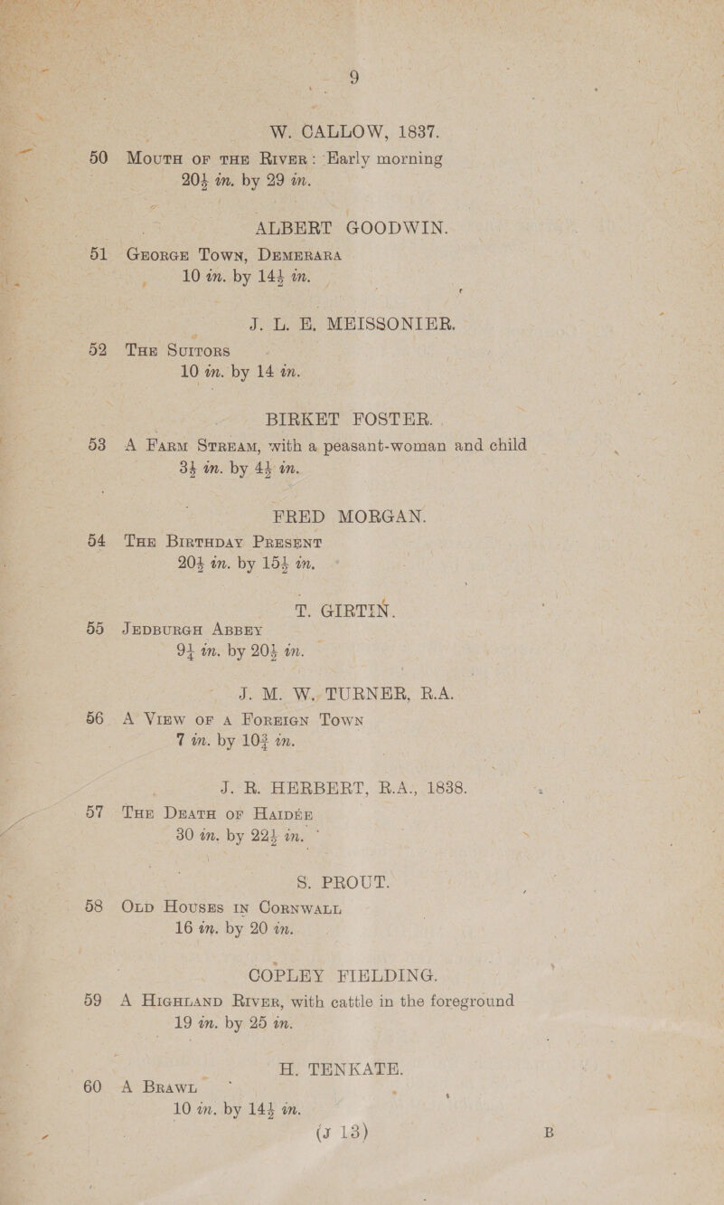 50 52 od 59 56 58 59 60 me: W. CALLOW, 1837. Movurs or THE River: ‘Karly morning 204 m. by 29 wm. | ALBERT GOODWIN. GrorGE Town, DEMERARA | 10 an. by 144 10. . \ ig Joba. MEISSONIER. THE Gotan 10 wn. by 14 an. BIRKET FOSTER. | A Farm Stream, with a peasant-woman and child 34 in. by 44 in. FRED MORGAN. THe BrirTHpay PRESENT 204 wn. by 154 an. T. GIRTIN. JEDBURGH ABBEY 94 m. by 204 an. J. M. W.. TURNER, R.A. A View oF A Foreign Town Tm. by 102 wm. J. R. HERBERT, B.A., 1838. Tor Drata of Harpe 30 in. by 224 in. ° bd. PROUT. Oxup Hovszs 1n Cornwanh 16 im. by 20 an. GOPLEY FIELDING. A HigHuanp River, with cattle in the foreground 19 an. by 25 an. H. TENKATE. A Brawt t 10 wn. by 143 an.