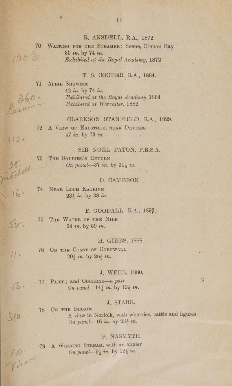  ane ‘ Vi an es RiGee ee eet we ogee es ee oe Re ANSDELL, R.A, 1872. er. - 70°: “Warrine FOR. THE STEAMER : Scene, Crenan its : ae Shy BB tity by PAA 2 Oe COOPER, (RA, 1864 | “a APRIL, SHOWERS :) one eee at ee 1882 b Bec “CLARKSON. STANFIELD, RA, 1829. 72 A View oF ERLSTOKE, NEAR Davizus ess 47 in. oy ms Ga) Sip NOEL PATON, PRSAL ; “73. THE Sonprer’s RETURN ne ca a ve Le mM. “by 314 CN a N : os BS D. CAMERON, ROG Gam te nee Lack KaTRINE : ee Pee E. GOODALL, RAS Haves Oe THE WATER OF THE NILE . 94 an, Py se m. a Pe es 1888. 76 ON THE Coast oF Corn WALL J. WEBB, 1880. 17 Panis; and CoBLENZ—a pair On. gece im. by 194 in. J. STARK. 8 On THE Broabs | | _. A view in Norfolk, with gherriog, cattle and figures On panel—16 in. by 235 wn. | P. NASMYTH. 79 +A Winvine Stream, with an angler On m panel— 9 m. by 124 im.  