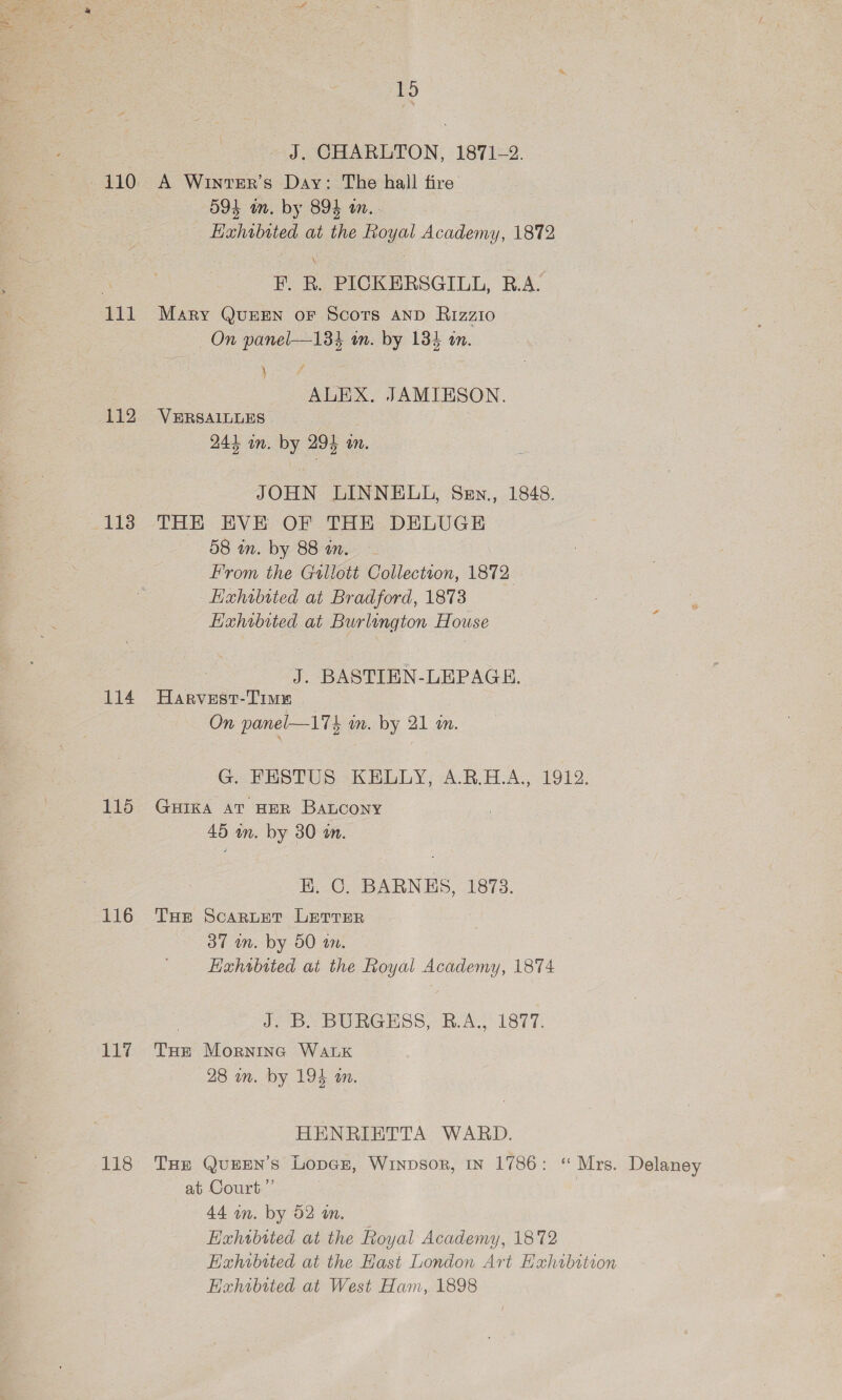 113 114 115 EEO 117 118 15 J. CHARLTON, 1871-2. A Winter's Day: The hall fire O94 in. by 894 tn... Exhibited at the Royal Academy, 1872 F. R. PICKERSGILL, R.A. Mary QUEEN oF Scors AND Rizzio On panel—134 wm. by 134 tn. Sy | ALEX. JAMIESON. 244 in. by 294 an. JOHN LINNELL, Sen., 1848. THE EVE OF THE DELUGE 58 m. by 88 am. —- From the Gwllott Collection, 1872 Hixhibited at Bradford, 1873 Hxhibited at Burlington House J. BASTIEN-LEPAGE. Harvest-Time On panel—175 m. by 21 i. G. PESTUS KEGLY, A.R.H.A, 1912: GHIKA AT HER BaLcony 45 in. by 30 in. BE. C. BARNES, 1873. THe Scaruet Lerrer 37 m. by 50 im. Haxhrbited at the Royal Academy, 1874 J. B. BURGESS, R.A., 1877. THe Mornina WALK 28 m. by 194 an. HENRIETTA WARD. THE QuEEN’s Loper, Winpsor, In 1786: “ Mrs. Delaney at Court.”’ 44 wn. by 52 an, Exhibited at the Royal Academy, 1872 Exhibited at the Hast London Art Exhibition Exhibited at West Ham, 1898