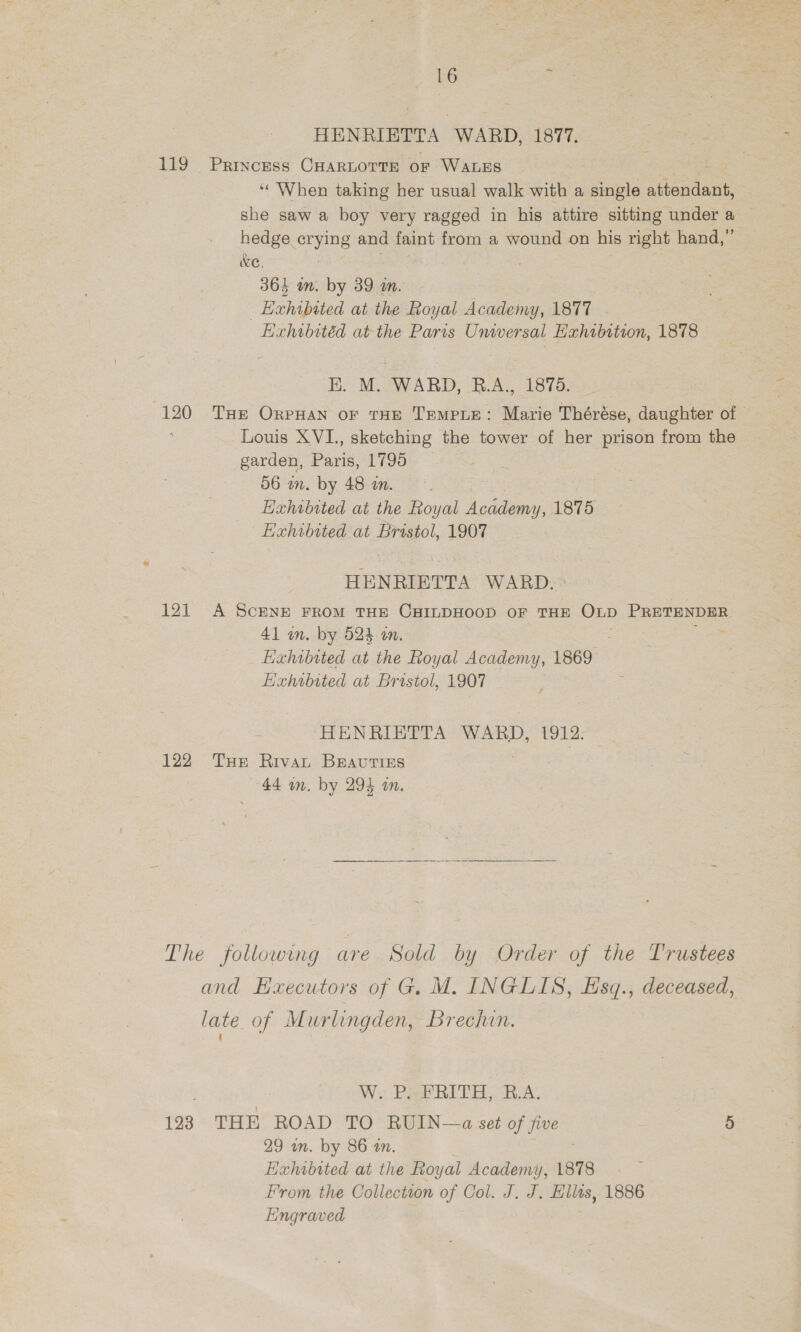 HENRIETTA WARD, 1877. Pisa 119 Princess CHARLOTTE of WaLEs «When taking her usual walk with a single aibondant she saw a boy very ragged in his attire sitting under a hedge crying and faint from a wound on his right hand,” KC, : . 364 in. by 39 m. ; Hxhibited at the Royal Academy, 1877 Hixhibitéd at the Paris Unwersal Hahsbition, 1878 E. M. WARD, B.A., 1875. (120 THe OrpHan or THE TempLEe: Marie Thérése, daughter of — Louis XVI., sketching the tower of her prison from the garden, Paris, 1795 56 wm. by 48 wn. Hahibited at the Royal pee 1875 Hahibited at Bristol, 1907 HENRIETTA WARD. 121 A ScENE FROM THE CHILDHOOD OF THE OLD eel 41 wm. by 524 a. Hahibited at the Royal Academy, 1869 Hahibited at Bristol, 1907 HENRIETTA WARD, 1912: 122 Tue Rivat Beauties 44 wn. by 294 a. The following are Sold by Order of the Trustees and Haecutors of G. M. INGLIS, Hsq., deceased, late of Murlingden, Brechin. W. PRPRITH BA. 123 THE ROAD TO RUIN—a set of five 5 29 wn. by 86 an. Hahibited at the Royal Academy, 1878 From the Collection of Col. J. J. Ellas, 1886 Engraved