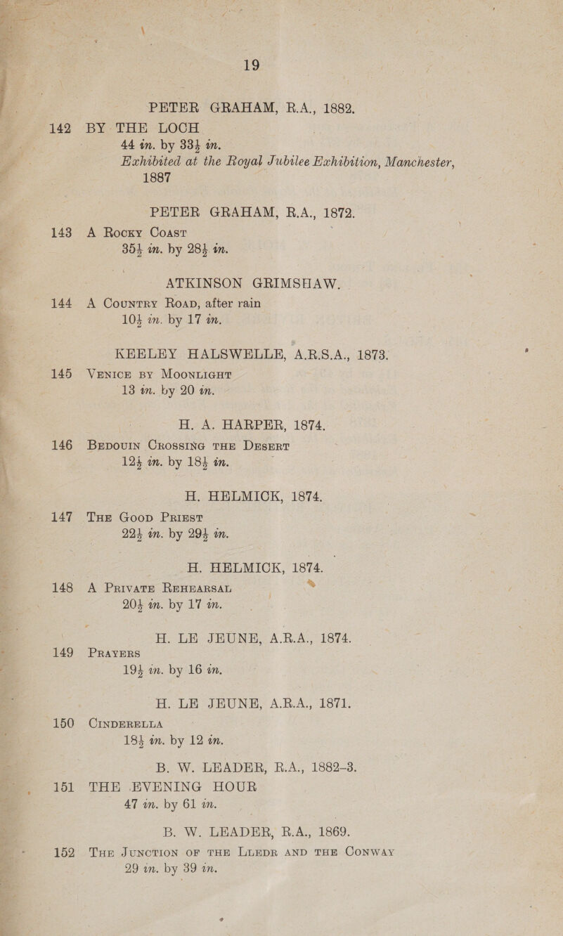 ae os 19 PETER GRAHAM, B.A., 1882. 142 BY THE LOCH. 44 in. by 334 m. Exhibited at the Royal Jubilee Hahibition, Manchester, 1887 PETER GRAHAM, B.A., ie 143 A Rocky Coast 354 im. by 284 am. ATKINSON GRIMSHAW. 144 A Country Roan, after rain 104 an. by 17 an. KEELEY HALSWELLE, A.RB.S.A., 1873. 145 VENICE BY MoonuLicut (13 m. by 20 an. - H. A. HARPER, 1874. 146 BErpovuIN CROSSING THE Dusert : 124 om. by 184 in. H. HELMICK, 1874. 147 THE Goop PRIEsT 224 in. by 294 an. _H. HELMICK, 1874. 148 A PRIVATE Ren piuelt | = 204 wm. by 17 an. H. LE JEUNH, A.R.A., 1874. 149 PRavERsS 194 in. by 16 an. H. LE JHUNH, A.B.A., 1871. 150 CINDERELLA 184 an. by 12 on. B. W. LEADER, RB.A., 1882-3. 151 THE EVENING HOUR — 47 an. by 61 im. B. W. LEADER, B.A., 1869. 152 Tue JuncTION OF THE LLEDR AND THE CONWAY 29 wn. by 39 on.