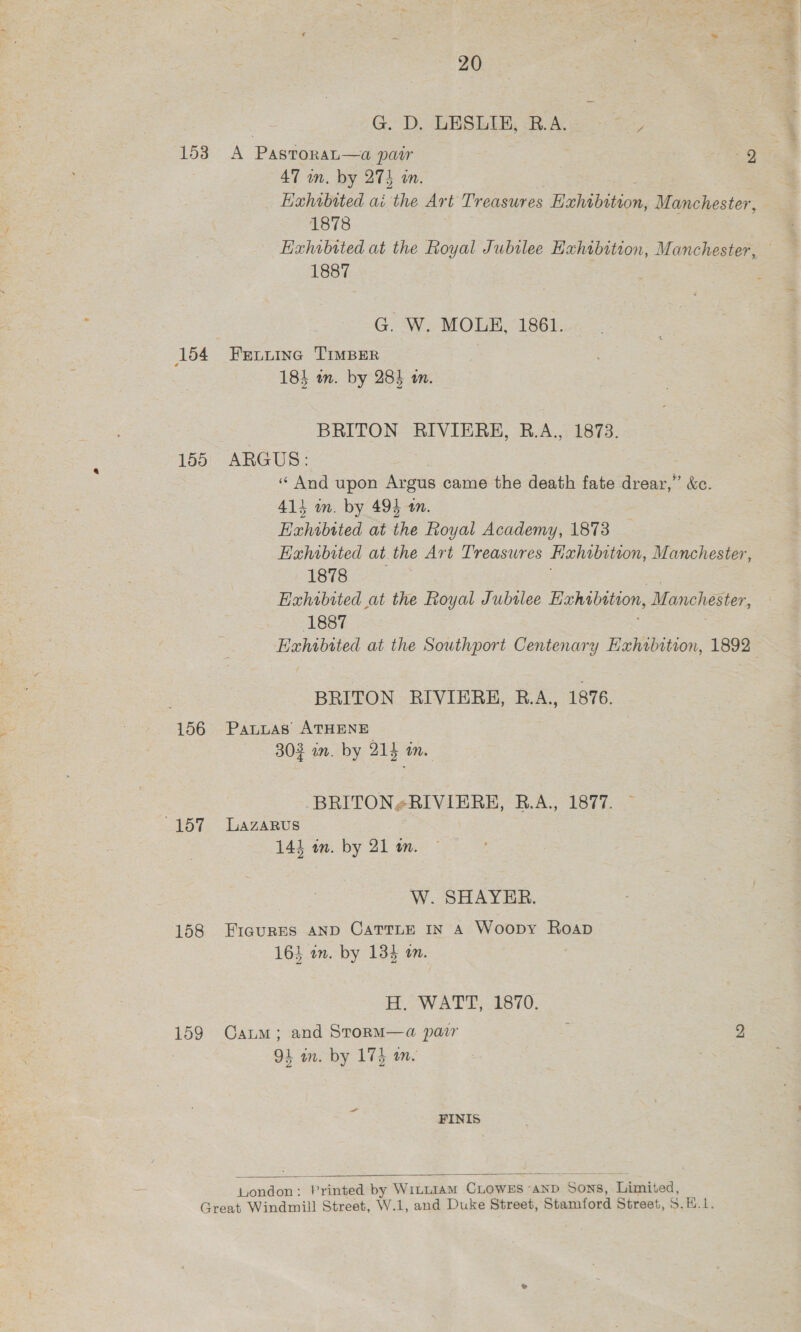 vie -4 G. D. LESLIE, B.A. Byes RP eA 47 wn. by 274 in. Exhibited ai the Art Treasures Wi late, Manchester, 1878 Exhibried at the Royal Jubilee Hxhibition, Manchester, 1887 G. W. MOLE, 1861. 184 in. by 28% in. BRITON RIVIEREH, B.A., 1873. 156 4157 158 159 «“ And upon Argus came the death fate Le &amp;e. 413 wm. by 494 10. Exhibited at ae Goyal Academy, 1873 Exhibited at the Art Treasures Hehibition, Manchester, 1878 | Exhibited at the Royal Jubslee Exhibition, Manchester, (1887 Exhibited at the Southport Centenary Hxhibition, 1892 BRITON RIVIERH, R.A,, 1876. PALLAS’ ATHENE -Z 303 in. by 214 an. BRITON¢RIVIERE, R.A., 1877. LAZARUS 1414 an. by 21 wm. W. SHAYER. FIGURES AND CaTTLE In A Woopy Roap 163 am. by 134 an. H, WATT;. 1870. Camm; and StormM—a pacr : 9 94 in. by 174 on. FINIS juondon : Printed by WILLIAM CLOWES «1 ‘AND , Sons, ‘Limit ed, 