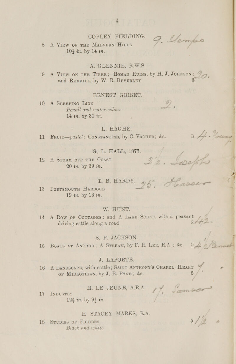 10 lid 12 13 14 15 16 19 18 COPLEY FIELDING 4» ¢/ A View oF THE MAtverN HILLS 10} m. by 14 in. A. GLENNIE, B.W.S8. A View on tHE Tiper; Roman Ruins, by H. J. JoHNSon ; 9 5 and RepuIuy, by W. R. BEVERLEY : ERNEST GRISEHT. A SuEeEepina LIoNn o) Pencil and water-colour “een d 14 in. by 30 a. L. HAGHE. _ Fruir—vpastel; ConstTaNTINE, by C. VACHER; &amp;c. 4] AL + “Greene G. L. HALL, 1877. ; ie A Srorm oFF THE COAST @) fo Ye ge f J + 20 in. by 39 m, a eR | ' oe 4 T. DB; WMARDY: 6) y - ar ns pie CF PorTsMOUTH HARBOUR io WS : “ 19 in. by 13 on. ? W. HUNT. A Row or Corraces; and A Lake Scrne, witha peasant ~ 7 J. LAPORTE. A Lanpsoare, with cattle; Saint ANTHONY’s CHAPEL, HEART vA oF Mipnoruian, by J. B. Pyne; &amp;c. a i H. LE JEUNE, ARA yy YW (Fo ay INDUSTRY //, sScarm@ec 12% in. by 94 am. H. STACHY MARKS, B.A. ff Srupigs OF FIGURES 5/4 Black and white é