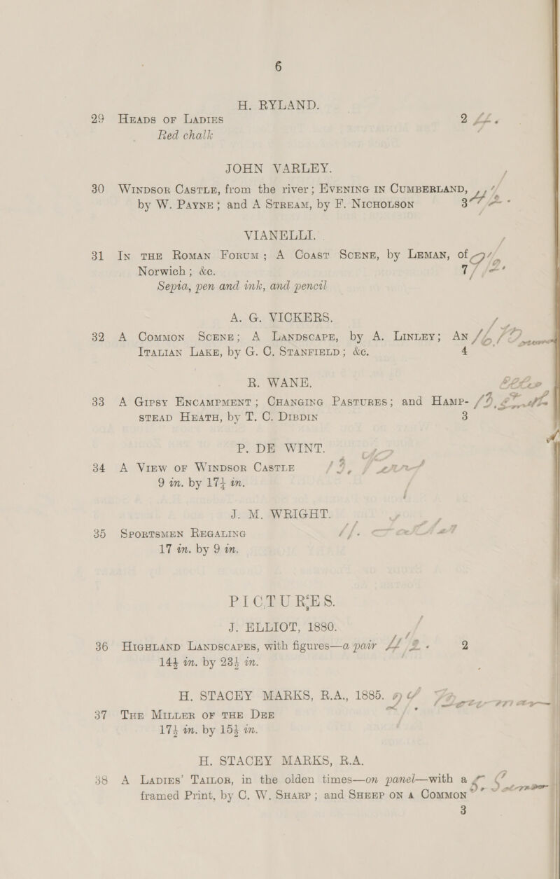 30 dl 32 33 b4 30 36 3” 38 H. RYLAND. Heaps or LaDIEs Red chalk JOHN VARLEY. VIANELLI. Norwich; &amp;c. Sepia, pen and ink, and pencil A.-G. VICKERS, Travian Laks, by G. C, StTanFieLp; &amp;e. R. WANE, V/ f/f sTEAD Huats, by T. C. Drevin P, DE WINT. | A View oF WINDSOR CASTLE 19) f are 9 in. by 171 in. | J. M. WRIGHT. | SporTSMEN REGALING dfs J EEO TL, Use: HicuHianp Lanpscarss, with figures—a pair ££ H. STACEY MARKS, B.A., 1880. THe MiInuER OF THE DEE 174 in. by 154 on. H. STACEY MARKS, R.A. 3 