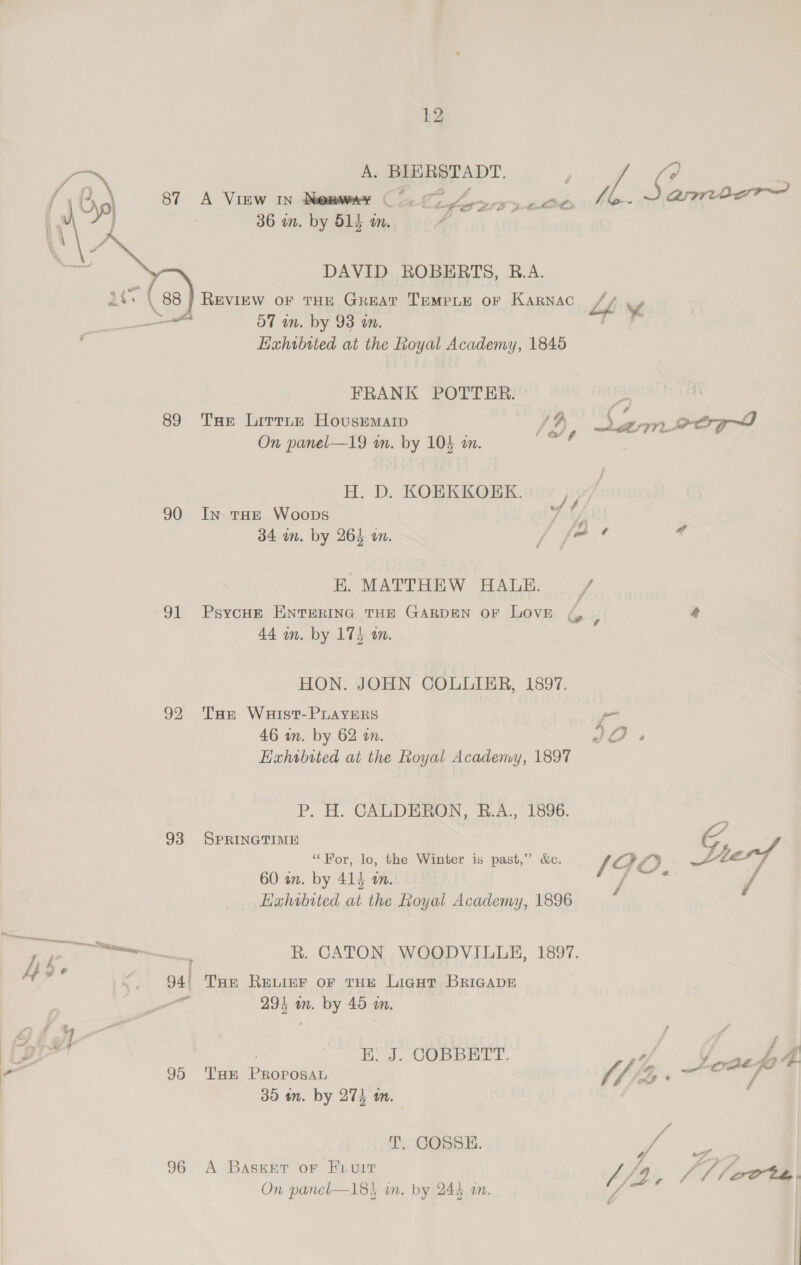fe A. BIERSTADT. / Pe : f,2\ 87 A View in Menwmer Co 97 A ys oes 14. 0 aries yp ec tt a porlen ab ‘ 36 wn. by 515 im.  DAVID ROBERTS, R.A. SBS | 88 REVIEW OF THE GREAT TEMPLE OF KARNAC Lf y, —_— 57 in. by 93 an. Me Hahrbited at the Royal Academy, 1845 FRANK POTTER. 89 Tas Lirrnn Housemarp | /, 3, ae _eeg On panel—19 wm. by 104 an. H. D. KOEKKORK. 4, 90 In tHe Woops y; ys 34 wn. by 264 on. / fae rd E. MATTHEW HALE. = / 91 Psyoum Enrerinc tHe GARDEN oF Love / 44 im. by 174 wm. ey 4 HON. JOHN COLLIER, 1897. 92 Tore Waist-PLAYERS po 46 in. by 62 an. vos Exhibited at the Royal Academy, 1897 P. H. CALDERGN, B.A.,° 1896. SPRINGTIME G, “For, lo, the Winter is past,” &amp;c. (GO — 93 60 wm. by 414 a. Hahobited at the Royal Academy, 1896 On panel—18} on. by 244 an. i ‘ R. CATON WOODVILLE, 1897. 94 THE RELIEF OF THE LiGHT BRIGADE a 294 am. by 45 an. Liv} , E. J. COBBETT. | ne L4 95 ‘Tam PROPOSAL J 3, = ro 7 35 m. by 275 mm. T. COSSE. f Zs, 96 A Basser or Fi.u1T AS ff Soot. , $ VA v