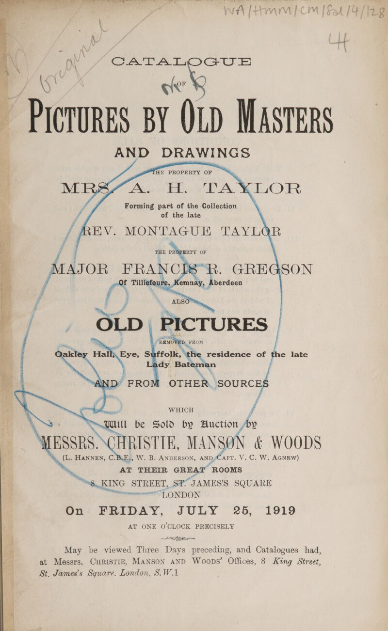 iw et aa VA AS OST ce ee AR Seale Nee ie SE Sa UR CN A ae BALE, BRA pee ~~, ee ee yer C+ U Prevnees BY (LD MASTERS AND DRAWI NGS PROPERTY OF    Forming part of the Coilection of the late      a in weld OF Aiason FRANCD§ =      Hcg Ne id f rf 1 ul i. residence o e late a dy, a th ; OTHER SOURCES f WHICH /   | ent be Sold by Auction fp ~ \ssrs\CH CHRISTIE, MANSON &amp; WOODS x HANNEN, C W. B. ANDERSON, AND, apr. V.C. W. AGNEW) AT THEIR GREAT “ROOMS “ng, KING Pa ad Str JAMES'S SQUARE Memon TE ONDON On. FRIDAY, JULY 25, 1919 AT ONE O'CLOCK PRECISELY A. in, at Messrs. CHRISTIE, Manson AnD Woops’ Offices, 8 King Street, St. James’s Square. London, S.W.1 