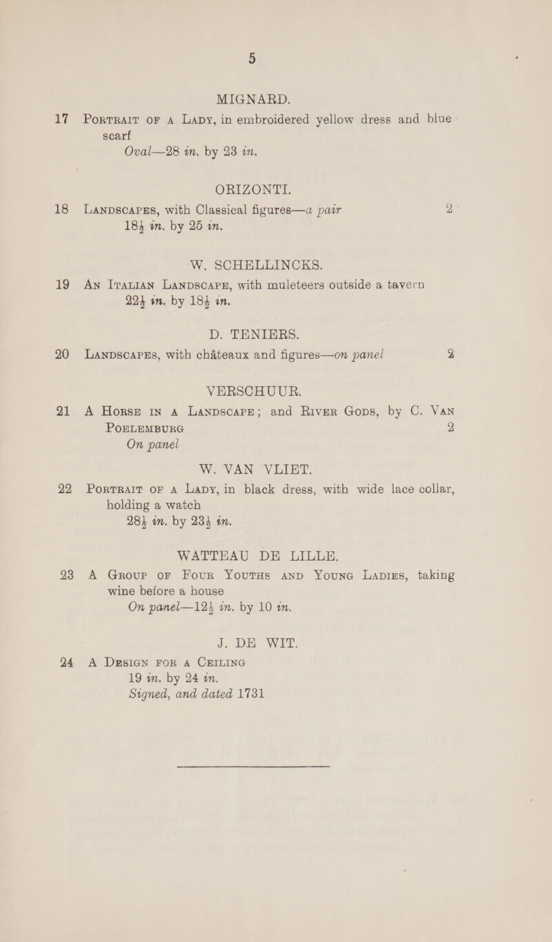 17 18 19 20 21 22 23 24 MIGNARD. Portrait oF A Lapy, in embroidered yellow dress and blue scarf Oval—28 im. by 23 a. ORIZONTI. LANDSCAPES, with Classical figures—a pair y 184 en. by 25 wn. W. SCHELLINCKS. An Irauian Lanpscapex, with muleteers outside a tavern 291 in. by 184 in. D. TENIBRS. Lanpscares, with chateaux and figures—on panel 2 VERSCHUUR. A Horse in a Lanpscarpe; and River Gops, by C. Van POELEMBURG 4 On panel W. VAN VLIET. Portrait oF A Lapy, in black dress, with wide lace collar, holding a watch 28} wn. by 234 an. WATTEAU DE LILLE. A Group or Four Youtus anp Youne Lapigs, taking wine before a house On panel—125 wm. by 10 tn. J: DE WIT: A DESIGN FOR A CEILING 19 wm. by 24 am. Signed, and dated 1731