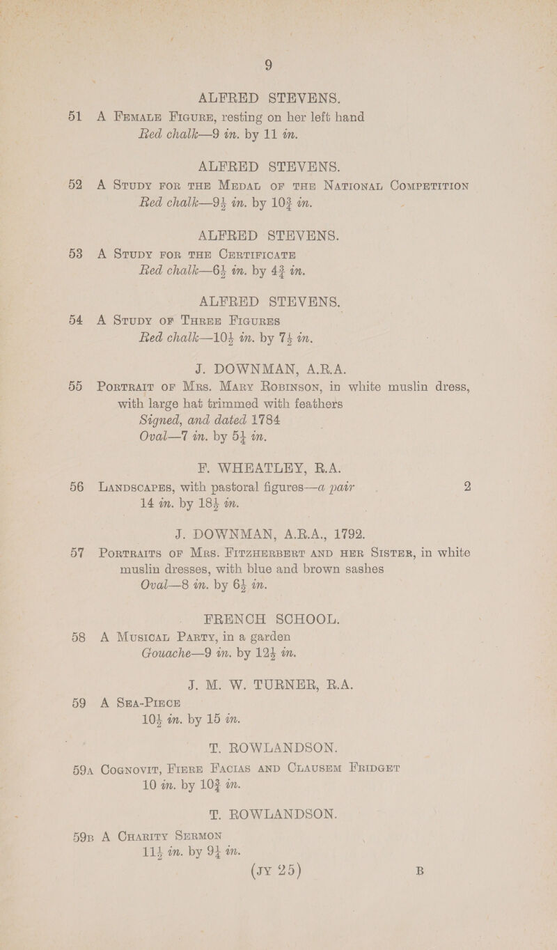 ) ALFRED STEVENS. d1 A Fremaue Ficure, resting on her left hand fied chalk—9 im. by 11 tn. ALFRED STEVENS. 52 &lt;A Stupy ror THE Mrpat or tHe NATIONAL COMPETITION fed chalk—94 in. by 102 an. ALFRED STEVENS. 53 A SvTuDY FOR THE CERTIFICATE Red chalk—6} in. by 42 in. ALFRED STEVENS. 54 A Srupy or Turee Ficures } fied chalk—104 in. by 74 an. J. DOWNMAN, A.B.A. 50 Portrait oF Mrs. Mary Ropinson, in white muslin dress, with large hat trimmed with feathers Signed, and dated 1784 Oval—T in. by 54 a. BF. WHEATLEY, B.A. 56 Lanpscarss, with pastoral figures—a pair 2 14 in. by 184 am. J. DOWNMAN, A.R.A., 1792. 57 Portraits oF Mrs. FirzHeRBERT AND HER SISTER, in white muslin dresses, with blue and brown sashes Oval—s8 in. by 64 a. FRENCH SCHOOL. 58 A Musica Parry, in a garden Gouache—9 in. by 124 mm. J. M. W. TURNER, R.A. 59 A Swpa-PIEcE 104 im. by 15 an. T. ROWLANDSON. 59a Cognovit, FIERE FaciaAs AND ChAUSEM FRIDGET 10 in. by 103 an. T. ROWLANDSON. 59n A CHarity SERMON 114 in. by 94 m. (Ty, 2:5) B