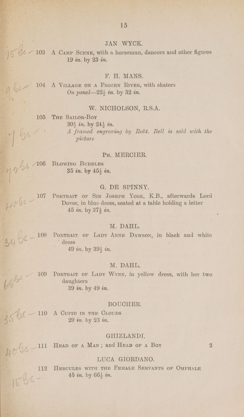  pa 104  | 108 P, 109 ei 7 : : 3 111 ag | 112  BS JAN WYCK. A Camp Sceneg, with a horseman, dancers and other figures 19 in. by 23 an. F. H. MANS. A VILLAGE ON A FRozEN River, with skaters On panel—224 in. by 32 an. W. NICHOLSON, R.5S.A. Tur Sarnor-Boy 304 wn. by 244 om. A framed engraving by Robt. Bell 1s sold with the prcture Po. MERCIER. BiLowine BuBBLES 35 im. by 454 on. G. DE SPINNY. PortTRAIT OF SiR JOSEPH YORK, ec afterwards Lord Dover, in blue dress, seated at a table holding a letter 45 m. by 374 an. MM... DAT, Portrait oF Lapy ANNE Dawson, in black and white ~ dress 49 wn. by 394 wn. M. DAHL. Portrait OF Lapy Wynn, in yellow dress, with her two daughters 39 wm. by 49 an. BOUCHER. A CUPID IN THE CLOUDS 29 an. by 23 om. GHIZLANDI. Heap oF A Man; and Heap or a Boy bo LUCA GIORDANO. HERCULES WITH THE FEMALE SERVANTS OF OMPHALE 45 in. by 664 on.
