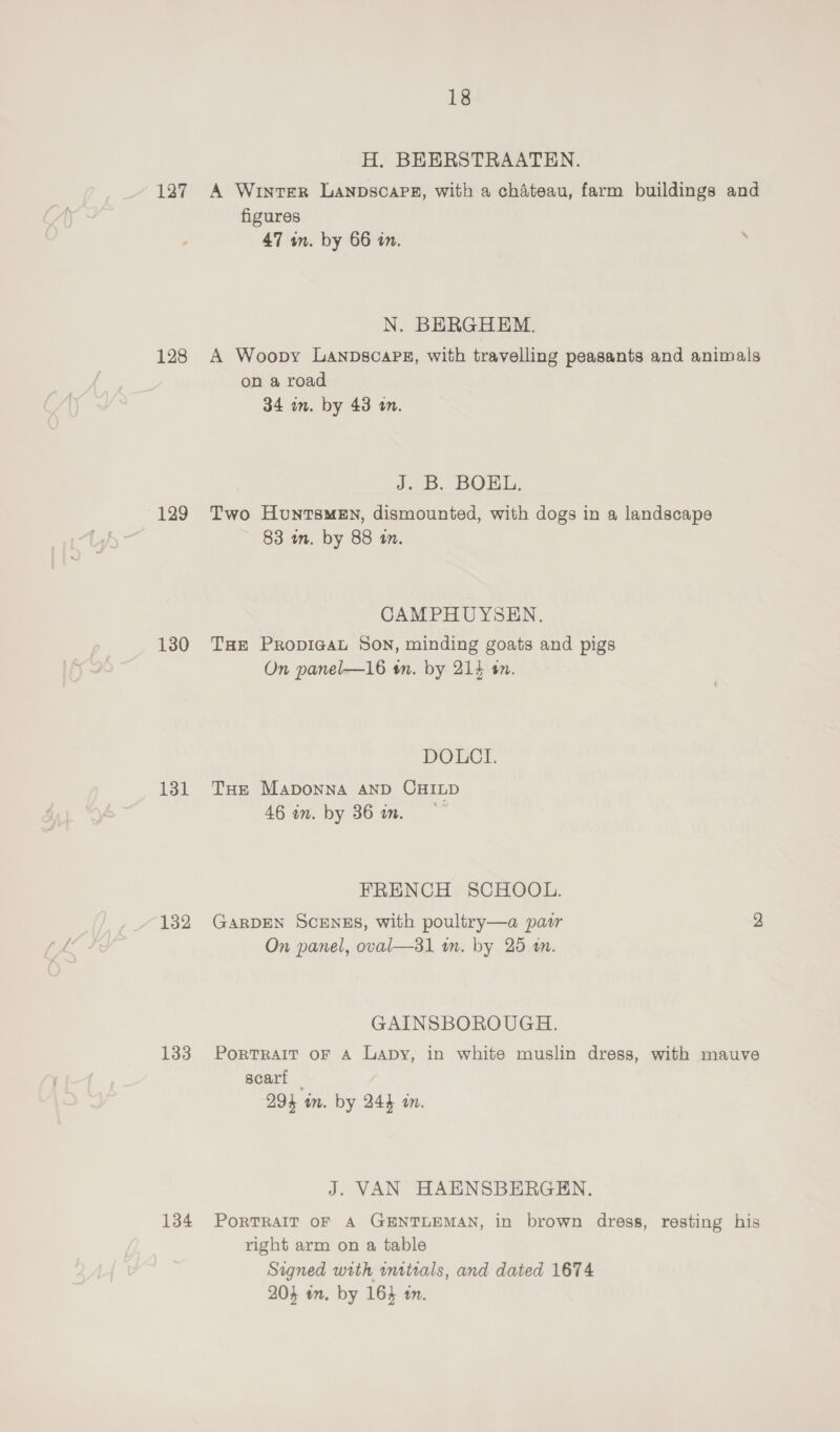 127 128 129 130 131 132 133 134 18 H. BEERSTRAATEN. A WIintEeER LANDSCAPE, with a chateau, farm buildings and figures 47 an. by 66 in. » N. BERGHEM. A Woopy Lanpscapsz, with travelling peasants and animals on a road 34 in. by 48 in. J. B. BOKL. Two HuntsmeEn, dismounted, with dogs in a landscape 83 in. by 88 tn. CAMPHUYSEN. THe Propicgat Son, minding goats and pigs On panel—16 tn. by 214 a. DOLCI. THe MaApDONNA AND CHILD 46 in. by 36 an. FRENCH SCHOOL. GARDEN SCENES, with poultry—a pair 2 On panel, oval—31 wm. by 25 wm. GAINSBOROUGH. PoRTRAIT OF A Lapy, in white muslin dress, with mauve scart ; 294 m. by 244 in. J. VAN HAENSBERGEN. PORTRAIT OF A GENTLEMAN, in brown dress, resting his right arm on a table Signed with inttials, and dated 1674 204 an. by 164 tn.