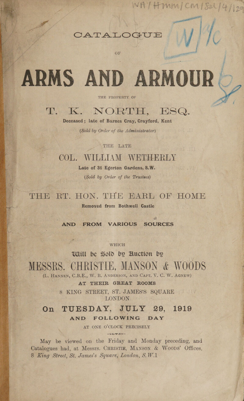  > e &amp; : rm had Ch ‘ i osaA. i cy fi tee L ae ' tt fe coat a ht Z > ie OF i   “ARMS AND ARM THE PROPERTY. OF ook NORDE. . HSQ. Deceased; late of Barnes Cray, Crayford, Kent  (Sold by Order of the Administrator) THE LATE COL. WILLIAM WETEHERLY Late of 31 Egerton Gardens, 8.W. : (Sold by Order of the Trustees) THE RY HON. THE BARD OF HOME Removed from Bothwell Castle . AND FROM VARIOUS SOURCES i ; WHICH : Will be Sold by Auction by ; | WESSRS. CHRISTLE, MANSON &amp; WOODS (L. HANNEN, C.B.E., W. B. ANDERSON, AND Capt. V. C. W. AGNEW) 4 | AT THEIR GREAT ROOMS 7 8 KING STREET, ST. JAMES’S SQUARE : LONDON On TUESDAY, JULY 29, 1919 AND FOLLOWING DAY AT ONE O'CLOCK PRECISELY Rage! a May be viewed on the Friday and Monday preceding, and : Catalogues had, at Messrs. CHRISTIE, Manson &amp; Woops’ Offices, 8 King Street, St. James's Square, London, S.W.1 