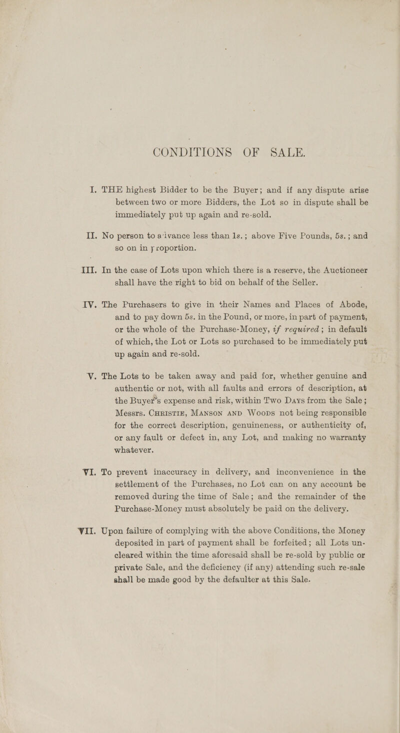 CONDITIONS OF SALE. I. THE highest Bidder to be the Buyer; and if any dispute arise between two or more Bidders, the Lot so in dispute shall be immediately put up again and re-sold. II. No person to a‘ivance less than 1s.; above Five Pounds, 5s.; and SO on in y roportion. III. In the case of Lots upon which there is a reserve, the Auctioneer shall have the right to bid on behalf of the Seller. IV. The Purchasers to give in their Names and Places of Abode, and to pay down 5s. in the Pound, or more, in part of payment, or the whole of the Purchase-Money, 1f required; in default of which, the Lot or Lots so purchased to be immediately put up again and re-sold. V. The Lots to be taken away and paid for, whether genuine and authentic or not, with all faults and errors of description, at the Buyer's expense and risk, within Two Days from the Sale ; Messrs. Curistiz, Manson AND Woops not being responsible for the correct description, genuineness, or authenticity of, or any fault or defect in, any Lot, and making no warranty whatever. VI. To prevent inaccuracy in delivery, and inconvenience in the settlement of the Purchases, no Lot can on any account be removed during the time of Sale; and the remainder of the Purchase-Money must absolutely be paid on the delivery. VII. Upon failure of complying with the above Conditions, the Money deposited in part of payment shall be forfeited; all Lots un- cleared within the time aforesaid shall be re-sold by public or private Sale, and the deficiency (if any) attending such re-sale shall be made good by the defaulter at this Sale.