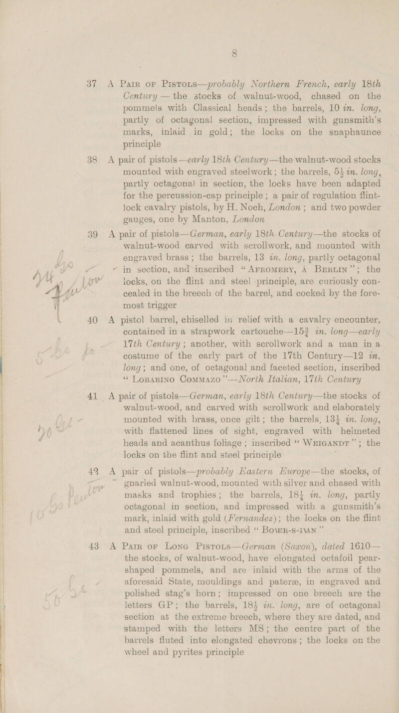  37 A Parr or Pistots—probably Northern French, early 18th pommels with Classical heads; the barrels, 10 an. long, partly of octagonal section, impressed with gunsmith’s marks, inlaid in gold; the locks on the snaphaunce principle 38 A pair of pistols—early 18ih Centwry—the walnut-wood stocks mounted with engraved steelwork ; the barrels, 5} a. long, partly octagonal in section, the locks have been adapted for the percussion-cap principle ; a pair of regulation flint- lock cavalry pistols, by H. Noch, London ; and two powder gauges, one by Manton, London 39 A pair of pistols—German, early 18th Centwry—the stocks of walnut-wood carved with scrollwork, and mounted with engraved brass; the barrels, 13 in. long, partly octagonal “ in section, and inscribed “ArromeRyY, A Brruin’”’; the | Aw’ locks, on the flint and steel -principle, are curiously con- cealed in the breech of the barrel, and cocked by the fore- most trigger 40 A pistol barrel, chiselled in relief with a cavalry encounter, contained in a strapwork cartouche—15? a. long—early 17th Century ; another, with scrollwork and a man ina costume of the early part of the 17th Century—12 in. long; and one, of octagonal and faceted section, inscribed ‘¢ LoRARINO Commazo’’—WNorth Italian, 17th Century 41. A pair of pistols—German, early 18th Centwry—the stocks of walnut-wood, and carved with scrollwork and elaborately mounted with brass, once gilt; the barrels, 134 a. long, with flattened lines of sight, engraved with helmeted heads and acanthus foliage ; inscribed ‘‘ WEIGANDT’”’; the locks on the flint and steel principle 49 A pair of pistols—probably Hastern Hwrope—the stocks, of | ~ gnarled walnut-wood, mounted with silver and chased with masks and trophies; the barrels, 184 wm. long, partly octagonal in section, and impressed with a gunsmith’s mark, inlaid with gold (Fernandez); the locks on the flint and steel principle, inscribed “‘ Bover-s-1vAn ” 43 A Parr or Lona Pistons—German (Saxon), dated 1610— the stocks, of walnut-wood, have elongated octafoil pear- shaped pommels, and are inlaid with the arms of the aforesaid State, mouldings and pateree, in engraved and polished stag’s horn; impressed on one breech are the letters GP; the barrels, 18} am. long, are of octagonal section at the extreme breech, where they are dated, and stamped with the letters MS; the centre part of the barrels fluted into elongated chevrons; the locks on the wheel and pyrites principle
