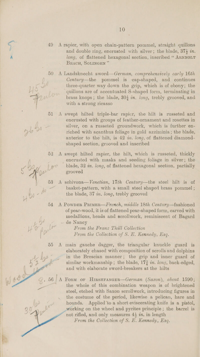   49 ol   am) and double ring, encrusted with silver; the blade, 374 a. long, of flattened hexagonal section, inscribed ‘“‘ ARNNOLT BracH, SOLINGEN ”’  Century—the pommel is -cap-shaped, and continues three-quarter way down the grip, which is of ebony; the quillons are of accentuated S-shaped form, terminating in brass knops; the blade, 304 an. long, trebly grooved, and with a strong ricasso swept hilted triple-bar rapicr, the hilt is russeted and encrusted with groups of feather-ornament and rosettes in silver, on a russeted groundwork, which is further en- riched with acanthus foliage in gold azziminia; the blade, anterior to the hilt, is 42 am. long, of flattened diamond- shaped section, grooved and inscribed swept hilted rapier, the hilt, which is russeted, thickly blade, 32 am. long, of flattened hexagonal section, partially grooved schivona— Venetian, 17th Centuwry—the steel hilt is of basket-pattern, with a small steel shaped brass pommel ; the blade, 37 a. long, trebly grooved fashioned of pear-wood, it is of flattened pear-shaped form, carved with medallions, heads and scrollwork, reminiscent of Bagard de Nancy From the Franz Thill Collection From the Tollection of S. H. Kennedy, Esq.  main gauche dagger, the triangular knuckle guard is elaborately chased with composition of scrolls and dolphins in the Brescian manner; the grip and inner guard of similar workmanship ; the blade, 173 a. long, back-edged, and with elaborate sword-breakers at the hilts Form or HirsHFancer—German (Saxon), about 1590; the whole of this combination weapon is of brightened steel, etched with Saxon scrollwork, introducing figures in the costume of the period, likewise a pelican, hare and hounds. Applied ‘to a short eviscerating knife is a pistol,