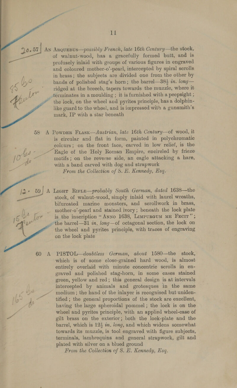   20.37]  ry bs yp / oe   abs  the stock, of walnut-wood, has a gracefully formed butt, and is profusely inlaid with groups of various figures in engraved and coloured mother-o’-pearl, intercepted by spiral scrolls in brass; the subjects are divided one from the other by bands of polished stag’s horn; the barrel—38} a. long— ridged at the breech, tapers towards the muzzle, where it the lock, on the wheel and pyrites principle, has a dolphin- like guard to the wheel, and is impressed with a gunsmith’s mark, IP with a star beneath is circular and flat in form, painted in polychromatic colours; on the front face, carved in low relief, is the motifs; on the reverse side, an eagle attacking a hare, with a band carved with dog and strapwork From the Collection of S. HE. Kennedy, Esq. stock, of walnut-wood, simply inlaid with laurel wreaths, bifurcated marine monsters, and scrollwork in brass, mother-o’-pearl and stained ivory; beneath the lock plate is the inscription “ ANNo 1638, Limpureum ME FeciT”’ the wheel and pyrites principle, with traces of engraving on the lock plate PISTOL—doubtless German, abowt 1580—the _ stock, which is of some close-grained hard wood, is almost entirely overlaid with minute concentric scrolls in en- graved and polished stag-horn, in some cases stained green, yellow and red; this general design is at intervals. intercepted by animals and grotesques in the same medium ; the hand of the inlayer is recognised but uniden- tified ; the general proportions of the stock are excellent, having the large spheroidal pommel; the lock is on the wheel and pyrites principle, with an applied wheel-case of gilt brass on the exterior; both the lock-plate and the barrel, which is 124 om. long, and which widens somewhat towards its muzzle, is tool engraved with figure subjects, terminals, lambrequins and general strapwork, gilt and plated with silver on a blued ground From the Collection of S. H. Kennedy, Esq.