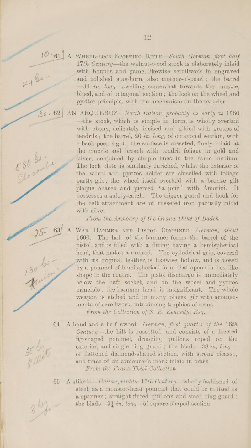 17th Centwry—the walnut-wood stock is elaborately inlaid with bounds and game, likewise scrollwork in engraved and polished stag-horn, also mother-o’-pearl; the barrel —34 wm. long—swelling somewhat towards the muzzle, blued, and of octagonal section ; the lock on the wheel and pyrites principle, with the mechanism on the exterior   —-the stock, which is simple in form, is wholly overlaid with ebony, delicately incised and gilded with groups of tendrils ; the barrel, 20 an. long, of octagonal section, with a back-peep sight; the surface is russeted, finely inlaid at the muzzle and breach with tendril foliage in gold and silver, conjoined by simple lines in the same medium. The lock plate-is similarly enriched, whilst the exterior of the wheel and pyrites holder are chiselled with foliage partly gilt; the wheel itself overlaid with a bronze gilt plaque, chased and pierced ‘‘a&amp; jour” with Amorini. It possesses a safety-catch. The trigger guard and hook for the belt attachment are of russeted iron partially inlaid with silver | From the Armoury of the Grand Duke of Baden War HAMMER AND PistoL ComBINED—German, about 1600. The haft of the hammer forms the barrel of the pistol, and is filled with a fitting having a hemispherical head, that makes a ramrod. ‘The cylindrical grip, covered _with its original leather, is likewise hollow, and is closed ~ by a pommel of hemispherical form that opens in box-like shape in the centre. The pistol discharge is immediately below the haft socket, and on the wheel and pyrites principle; the hammer head is insignificant. The whole weapon is etched and in many places gilt with arrange- ments of scrollwork, introducing trophies of arms From the Collection of S. H. Kennedy, Esq. Century—the hilt is russetted, and consists of a faceted fig-shaped pommel, drooping quillons roped on the exterior, and single ring guard; the blade—38 an. long— of flattened diamond-shaped section, with strong ricasso, and trace of an armourer’s mark inlaid in brass From the Franz Thiel Collection  steel, as a monster-head pommel that could be utilised as a spanner ; straight fluted quillons and small ring guard ; the blade—9} in. long—of square-shaped section