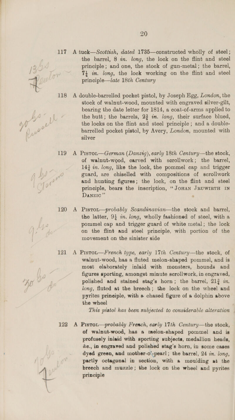 the barrel, 8 in. long, the lock on the flint and steel principle; and one, the stock of gun-metal; the barrel, 74m. long, the lock working on the flint and steel principle—late 18th Century stock of walnut-wood, mounted with engraved silver-gilt, bearing the date letter for 1814, a coat-of-arms applied to the butt; the barrels, 2% in. long, their surface blued, the locks on the flint and steel principle; and a double- barrelled pocket pistol, by Avery, London, mounted with silver 120 A of walnut-wood, carved with scrollwork; the barrel, 143 i. long, like the lock, the pommel cap and trigger guard, are chiselled with compositions of scrollwork and hunting figures; the lock, on the flint and steel principle, bears the inscription, “JOHAN JRUWIRTH IN Danzic” Pistot—probably Scandinavian—the stock and barrel, the latter, 94 on. long, wholly fashioned of steel, with a pommel cap and trigger guard of white metal; the lock on the flint and steel principle, with portion of the movement on the sinister side walnut-wood, has a fluted melon-shaped pommel, and is most elaborately inlaid with monsters, hounds and figures sporting, amongst minute scrollwork, in engraved, polished and stained stag’s horn; the barrel, 217 2. long, fluted at the breech; the lock on the wheel and pyrites principle, with s chased figure of a dolphin above the wheel This pistol has been subjected to considerable alteration of walnut-wood, has a melon-shaped pommel and is profusely inlaid with sporting subjects, medallion heads, é&amp;e., in engraved and polished stag’s horn, in some cases dyed green, and mother-o’-pearl ; the barrel, 24 zm. long, partly octagonal in section, with a moulding at the breech and muzzle; the lock on the wheel and pyrites principle