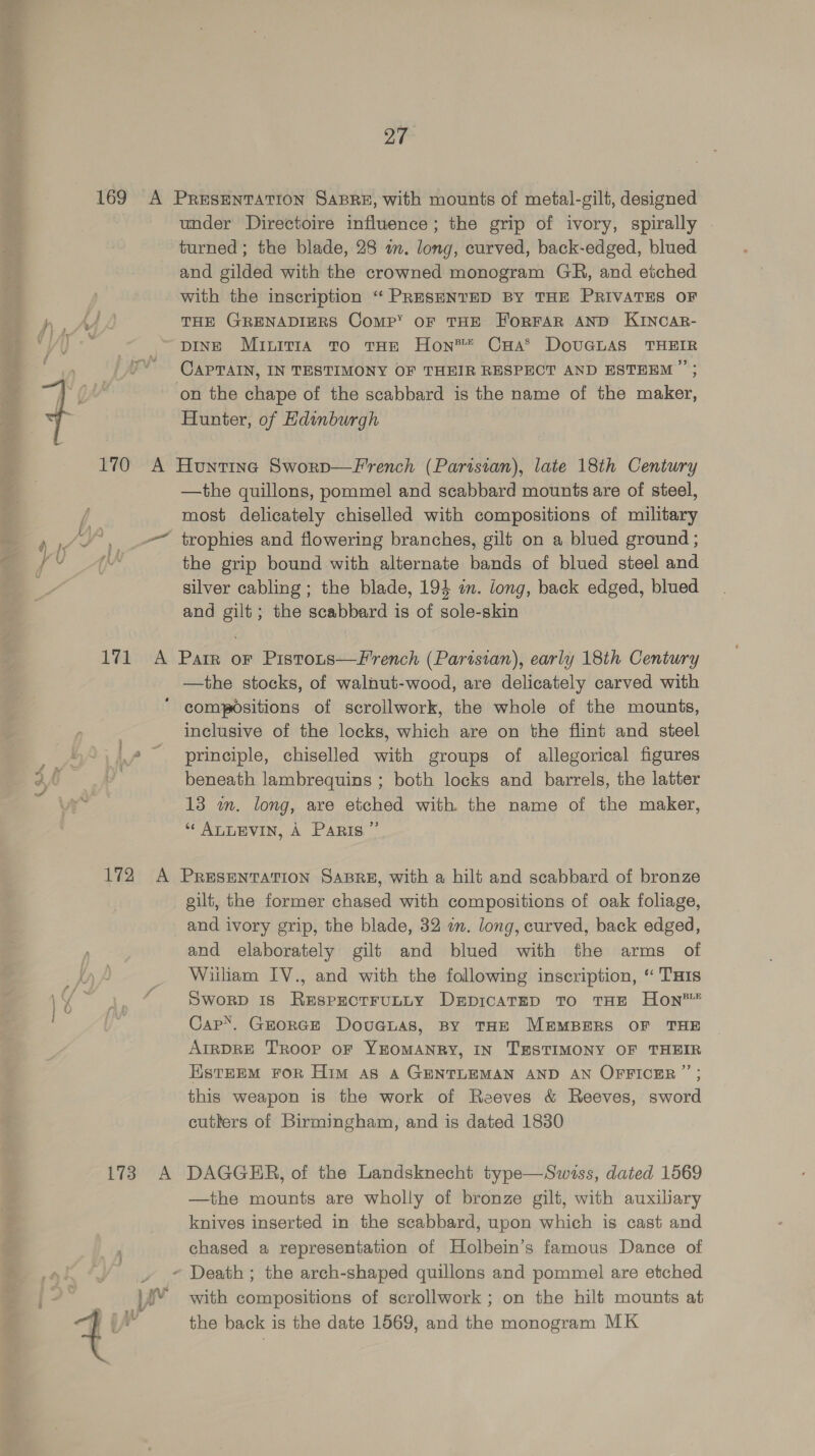 re 27 under Directoire influence; the grip of ivory, spirally . turned; the blade, 28 an. long, curved, back-edged, blued and gilded with the crowned monogram GR, and etched with the inscription ‘“‘ PRESENTED BY THE PRIVATES OF THE GRENADIERS Comp’ OF THE ForFAR AND KINCAR- DINE Minitia To THE Hon®* CHa® DovuGLAS THEIR CAPTAIN, IN TESTIMONY OF THEIR RESPECT AND ESTEEM ’’; Hunter, of Edinburgh —the quillons, pommel and scabbard mounts are of steel, most delicately chiselled with compositions of military trophies and flowering branches, gilt on a blued ground ; the grip bound with alternate bands of blued steel and silver cabling ; the blade, 194 in. long, back edged, blued and gilt; the scabbard is of sole-skin —the stocks, of walnut-wood, are delicately carved with inclusive of the locks, which are on the flint and steel principle, chiselled with groups of allegorical figures beneath lambrequins ; both locks and barrels, the latter 13 wm. long, are etched with the name of the maker, “ ALLEVIN, A Paris ”’ tia A gilt, the former chased with compositions of oak foliage, and ivory grip, the blade, 32 am. long, curved, back edged, and elaborately gilt and blued with the arms of William IV., and with the following inscription, ‘“ THIs SworpD 1s Respectrutty Drpicatep to THE Hon™ Cap’. George Doucnas, BY THE MEMBERS OF THE AIRDRE TROOP OF YEOMANRY, IN TESTIMONY OF THEIR EstEEM FoR Him as A GENTLEMAN AND AN OFFICER ” ; this weapon is the work of Reeves & Reeves, sword cutlers of Birmingham, and is dated 1830 DAGGER, of the Landsknecht type—Swiss, dated 1569 —the mounts are wholly of bronze gilt, with auxiliary knives inserted in the seabbard, upon which is cast and chased a representation of Holbein’s famous Dance of with compositions of scrollwork ; on the hilt mounts at the back is the date 1569, and the monogram MK