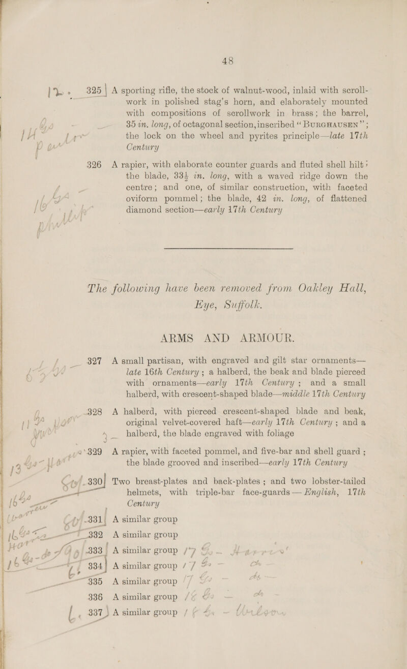 ie * 3285 | A sporting rifle, the stock of walnut- ool, inlaid with scroll- nf work in polished stag’s horn, and elaborately mounted ; with compositions of scrollwork in brass; the barrel, | wv, . 30 wm. long, of octagonal section, inscribed ‘“‘ BURGHAUSEN”’ ) |}H- law the lock on the wheel and sie Da 17th DO yr Century 326 A rapier, with elaborate counter guards and fluted shell hilt > the blade, 334 im. long, with a waved ridge down the is centre; and one, of similar construction, with faceted 1/, a oviform pommel; the blade, 42 wm. long, of flattened [oY 14 diamond section—early 17th Century The following have been removed from Oakley Hall, liye, Suffolk. ARMS AND ARMOUR. / _ 827 Asmall partisan, with engraved and gilt star ornaments— ae late 16th Century ; a halberd, the beak and blade pierced with ornaments—early 17th Century; and a small halberd, with crescent-shaped blade—muddle 17th Century 328 A halberd, with pierced crescent-shaped blade and beak, or original velvet-covered haft—early 17th Centwry ; and a + _ halberd, the blade engraved with foliage ¢ : a ‘329 A rapier, with faceted pommel, and five-bar and shell guard ; | the blade grooved and inscribed—early 17th Century 330} Two breast-plates and back-plates ; and two lobster-tailed obs 5S helmets, with triple-bar face-guards— Hnglish, 17th Century -331) A similar group 332 A similar group fo J a aI S00 | A similar group / 4 ¢ —+ 7 334 A similar group / / = y a 335 A similar group 7 ¢ o 336 A similar group , | 337) A similar group / ¢ ~) 