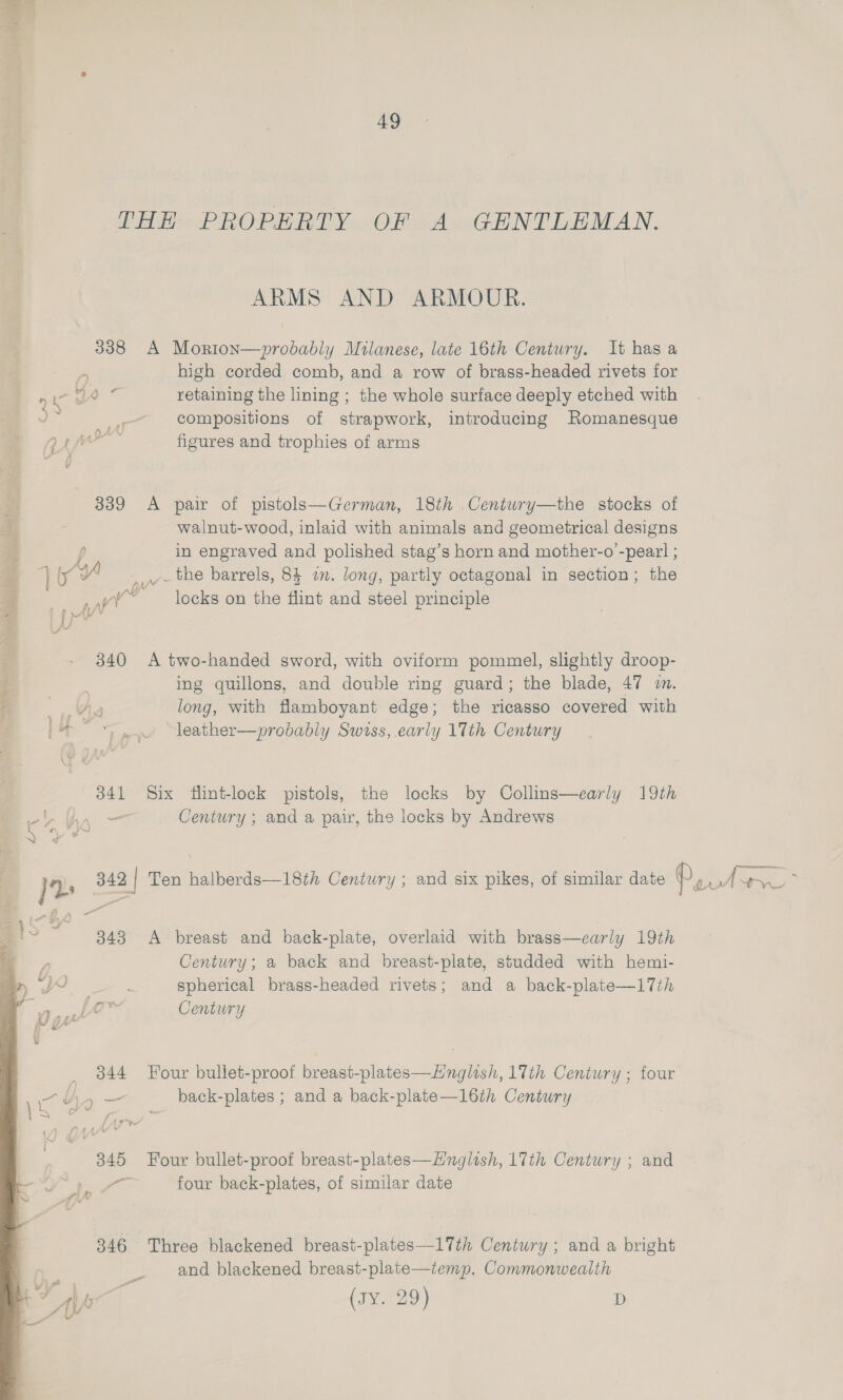 THE PROPERTY OF A GENTLEMAN. ARMS AND ARMOUR. 338 A Morion—probably Milanese, late 16th Century. It has a ‘y high corded comb, and a row of brass-headed rivets for ni a retaining the lining ; the whole surface deeply etched with © 4 compositions of strapwork, introducing Romanesque 7) i figures and trophies of arms 339 <A pair of pistols—German, 18th .Centwry—the stocks of walnut-wood, inlaid with animals and geometrical designs ! in engraved and polished stag’s horn and mother-o’-peazl ; _ the barrels, 84 i. long, partly octagonal in section; the locks on the flint and steel principle 340 <A two-handed sword, with oviform pommel, slightly droop-— ing quillons, and double ring guard; the blade, 47 2. A long, with flamboyant edge; the ricasso covered with ‘i > =~ leather—probably Swiss, early llth Century 341 Six flint-lock pistols, the locks by Collins—early 19th al — Century ; and a pair, the locks by Andrews Y 2 342 | Ten halberds—18th Century ; and six pikes, of similar date Py Awe 3 ~ 343 A breast and back-plate, overlaid with brass—early 19th Century; a back and breast-plate, studded with hemi- J spherical brass-headed rivets; and a back-plate—17th Suicae Century , 344 Four bullet-proof breast-plates—Hnglish, 17th Century ; four Ly <= back-plates ; and a back-plate—16th Century 345 Four bullet-proof breast-plates—Hnglish, 17th Century ; and a four back-plates, of similar date 346 Three blackened breast-plates—17th Century ; and a bright and blackened breast-plate—temp. Commonwealth vy vy a (ave 29) D 